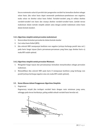 22 | P a g e
Secara matematis solusi di peroleh dari pengenolan variabel itu kemudian disebut sebagai
solusi basis. Jika solusi basis dapat memenuhi pembatasan-pembatasan non negative,
maka solusi ini disebut solusi basis fisibel. Variabel-variabel yang di nolkan disebut
variabel-variabel non basis dan sisanya disebut variabel-variabel basis. Jumlah iterasi
maksimum dalam metode simplek adalah sama dengan jumlah maksimum solusi basis
dalam bentuk standart.
3.4.1.Algoritma simplek untuk persoalan maksimisasi
1. Konversikan formulasi persoalan ke dalam bentuk standar
2. Cari solusi basis fisibel (BFS)
3. Jika seluruh NBV mempunyai koefisien non negative (artinya berharga positif atau nol )
pada baris fungsi tujuan (baris persamaan-persamaan yang biasa juga disebut baris o)
maka BFS sudah optimal.
3.4.2.Algoritma simplek untuk persoalan Minimasi.
1. Mengubah fungsi tujuan dan persamaannya kemudian menyelesaikan sebagai persoalan
maksimasi.
2. Memodifikasi Jika seluruh NBV pada baris O mempunyai koefisien yang berharga non
positif (artinya berharga negative atau nol, maka BFS sudah optimal).
3.5. Kasus Khusus dalam Penggunaan Algoritma Simpleks
1. Degenerasi
Degeneracy terjadi jika terdapat variabel basis dengan rasio minimum yang sama,
sehingga pada iterasi berikutnya, paling sedikit sebuah variabel basis bernilai nol.
 