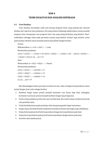 24 | P a g e
BAB 4
TEORI DUALITAS DAN ANALISIS KEPEKAAN
4.1. Teori Dualitas
Teori dualitas merupakan salah satu konsep program linier yang penting dan menarik
ditinjau dari segi teori dan praktisnya. Hal yang melatar belakangi adalah bahwa setiap masalah
program linier mempunyai satu program linier lain yang saling berkaitan yang disebut “dual”,
sedemikian sehingga solusi pada persoalan semula yang disebut “primal” juga member solusi
pada dualnya. Bentuk umum masalah primal dual adalah sebagai berikut:
Primal:
Maksimumkan: z = c1x1 + c2x2 + … + cnxn
Berdasarkan pembatas:
a11x1 + a12x2 + … + a1nxn <= b1 a21x1 + a22x2 + … + a2nxn <= b2 . . . am1x1 + am2x2 + …
+ amnxn <= bm x1, x2, …, xn >= 0
Dual:
Minimumkan: w = b1y1 + b2y2 + … + bmym
Berdasarkan pembatas:
a11y1 + a21y2 + … + am1ym >= c1
a12y1 + a22y2 + … + am2ym >= c2
a1ny1 + a2ny2 + … + amnym >= cn
y1, y2, …, ym >= 0
Jika dibandingkan kedua persoalan tersebut di atas, maka terdapat korespondensi antara
primal dengan dual, yaitu sebagai berikut:
1. Koefisien fungsi tujuan primal menjadi konstanta ruas kanan bagi dual, sedangkan
konstanta ruas kanan primal menjadi koefisien fungsi tujuan bagi dual.
2. Untuk setiap pembatas primal ada satu variabel dual, dan untuk setiap variabel primal ada
satu pembatas dual.
3. Tanda ketidaksamaan pada pembatas akan bergantung pada fungsi tujuannnya.
4. Fungsi tujuan berubah bentuk (maksimasi menjadi minimasi dan begitu juga sebaliknya).
5. Setiap kolom pada primal berkorespondensi dengan baris (pembatas) pada dual.
6. Setiap baris (pembatas) pada primal berkorespondensi dengan kolom pada dual.
7. Dual dari dual adalah primal.
 