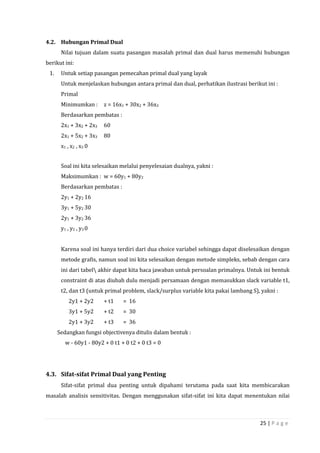 25 | P a g e
4.2. Hubungan Primal Dual
Nilai tujuan dalam suatu pasangan masalah primal dan dual harus memenuhi hubungan
berikut ini:
1. Untuk setiap pasangan pemecahan primal dual yang layak
Untuk menjelaskan hubungan antara primal dan dual, perhatikan ilustrasi berikut ini :
Primal
Minimumkan : z = 16x1 + 30x2 + 36x3
Berdasarkan pembatas :
2x1 + 3x2 + 2x3 60
2x1 + 5x2 + 3x3 80
x1 , x2 , x3 0
Soal ini kita selesaikan melalui penyelesaian dualnya, yakni :
Maksimumkan : w = 60y1 + 80y2
Berdasarkan pembatas :
2y1 + 2y2 16
3y1 + 5y2 30
2y1 + 3y2 36
y1 , y2 , y3 0
Karena soal ini hanya terdiri dari dua choice variabel sehingga dapat diselesaikan dengan
metode grafis, namun soal ini kita selesaikan dengan metode simpleks, sebab dengan cara
ini dari tabel akhir dapat kita baca jawaban untuk persoalan primalnya. Untuk ini bentuk
constraint di atas diubah dulu menjadi persamaan dengan memasukkan slack variable t1,
t2, dan t3 (untuk primal problem, slack/surplus variable kita pakai lambang S), yakni :
2y1 + 2y2 + t1 = 16
3y1 + 5y2 + t2 = 30
2y1 + 3y2 + t3 = 36
Sedangkan fungsi objectivenya ditulis dalam bentuk :
w - 60y1 - 80y2 + 0 t1 + 0 t2 + 0 t3 = 0
4.3. Sifat-sifat Primal Dual yang Penting
Sifat-sifat primal dua penting untuk dipahami terutama pada saat kita membicarakan
masalah analisis sensitivitas. Dengan menggunakan sifat-sifat ini kita dapat menentukan nilai
 