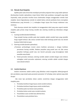 27 | P a g e
4.4. Metode Dual Simpleks
Apabila pada suatu iterasi kita mendapat persoalan programa linier yang sudah optimum
(berdasarkan kondisi optimalitas), tetapi belum fisibel (ada pembatas nonnegatif yang tidak
terpenuhi), maka persoalan tersebut harus diselesaikan dengan menggunakan metode dual
simpleks. Syarat digunakannya metode ini adalah bahwa seluruh pembatas harus merupakan
ketidaksamaan yang bertanda ( ≤ ), sedangkan fungsi tujuan bisa berupa maksimasi atau
minimasi.
Pada dasarnya metode dual simpleks ini menggunakan tabel yang sama seperti metode
simpleks pada primal, tetapi leaving variable dan entering variable-nya ditentukan sebagai
berikut :
1. Leaving variable (kondisi fisibilitas)
Yang menjadi leaving variable pada dual simpleks adalah variabel basis yang memiliki
harga negatif terbesar. Jika semua variabel basis telah berharga positif atau nol, berarti
keadaan fisibel telah tercapai.
2. Entering variable (kondisi optimalitas)
a.Tentukan perbandingan (rasio) antara koefisien persamaan z dengan koefisien
persamaan leaving variable. Abaikan penyebut yang positif atau nol. Jika semua
penyebut berharga positif atau nol, berarti persoalan yang bersangkutan tidak
memiliki solusi fisibel.
b. Untuk persoalan minimasi, entering variable adalah variabel dengan rasio terkecil,
sedangkan untuk persoalan maksimasi, entering variable adalah variabel dengan
rasio absolut terkecil.
4.5. Analisis Kepekaan
Analisis sensitivitas adalah analisis yang dilakukan untuk mengetahui akibat/pengaruh
dari perubahan yang terjadi pada parameter-parameter LP terhadap solusi optimal yang telah
dicapai.
Ada enam tipe perubahan dalam analisis sensitivitas dengan menggunakan tabel
simpleks yaitu :
1. Perubahan koefisien fungsi tujuan untuk variabel nonbasis.
2. Perubahan koefisien fungsi tujuan untuk variabel basis.
3. Perubahan pada ruas kanan suatu pembatas.
4. Perubahan kolom untuk suatu variabel nonbasis.
5. Penambahan suatu variabel atau aktivitas baru.
6. Penambahan suatu pembatas baru.
 