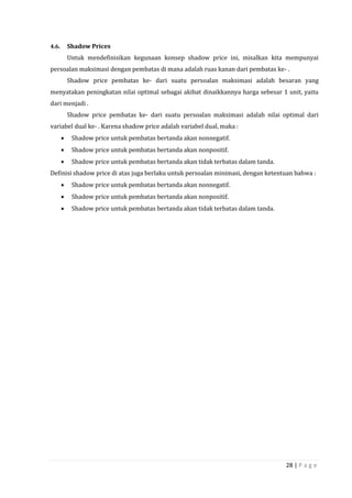 28 | P a g e
4.6. Shadow Prices
Untuk mendefinisikan kegunaan konsep shadow price ini, misalkan kita mempunyai
persoalan maksimasi dengan pembatas di mana adalah ruas kanan dari pembatas ke- .
Shadow price pembatas ke- dari suatu persoalan maksimasi adalah besaran yang
menyatakan peningkatan nilai optimal sebagai akibat dinaikkannya harga sebesar 1 unit, yaitu
dari menjadi .
Shadow price pembatas ke- dari suatu persoalan maksimasi adalah nilai optimal dari
variabel dual ke- . Karena shadow price adalah variabel dual, maka :
 Shadow price untuk pembatas bertanda akan nonnegatif.
 Shadow price untuk pembatas bertanda akan nonpositif.
 Shadow price untuk pembatas bertanda akan tidak terbatas dalam tanda.
Definisi shadow price di atas juga berlaku untuk persoalan minimasi, dengan ketentuan bahwa :
 Shadow price untuk pembatas bertanda akan nonnegatif.
 Shadow price untuk pembatas bertanda akan nonpositif.
 Shadow price untuk pembatas bertanda akan tidak terbatas dalam tanda.
 