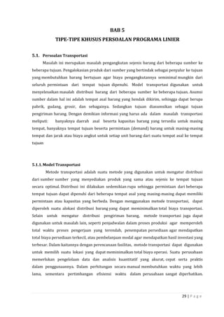 29 | P a g e
BAB 5
TIPE-TIPE KHUSUS PERSOALAN PROGRAMA LINIER
5.1. Persoalan Transportasi
Masalah ini merupakan masalah pengangkutan sejenis barang dari beberapa sumber ke
beberapa tujuan. Pengalokasian produk dari sumber yang bertindak sebagai penyalur ke tujuan
yang membutuhkan barang bertujuan agar biaya pengangkutannya seminimal mungkin dari
seluruh permintaan dari tempat tujuan dipenuhi. Model transportasi digunakan untuk
menyelesaikan masalah distribusi barang dari beberapa sumber ke beberapa tujuan. Asumsi
sumber dalam hal ini adalah tempat asal barang yang hendak dikirim, sehingga dapat berupa
pabrik, gudang, grosir, dan sebagainya. Sedangkan tujuan diasumsikan sebagai tujuan
pengiriman barang. Dengan demikian informasi yang harus ada dalam masalah transportasi
meliputi: banyaknya daerah asal beserta kapasitas barang yang tersedia untuk masing
tempat, banyaknya tempat tujuan beserta permintaan (demand) barang untuk masing-masing
tempat dan jarak atau biaya angkut untuk setiap unit barang dari suatu tempat asal ke tempat
tujuan
5.1.1.Model Transportasi
Metode transportasi adalah suatu metode yang digunakan untuk mengatur distribusi
dari sumber sumber yang menyediakan produk yang sama atau sejenis ke tempat tujuan
secara optimal. Distribusi ini dilakukan sedemikian rupa sehingga permintaan dari beberapa
tempat tujuan dapat dipenuhi dari beberapa tempat asal yang masing-masing dapat memiliki
permintaan atau kapasitas yang berbeda. Dengan menggunakan metode transportasi, dapat
diperoleh suatu alokasi distribusi barang yang dapat meminimalkan total biaya transportasi.
Selain untuk mengatur distribusi pengiriman barang, metode transportasi juga dapat
digunakan untuk masalah lain, seperti penjadwalan dalam proses produksi agar memperoleh
total waktu proses pengerjaan yang terendah, penempatan persediaan agar mendapatkan
total biaya persediaan terkecil, atau pembelanjaan modal agar mendapatkan hasil investasi yang
terbesar. Dalam kaitannya dengan perencanaan fasilitas, metode transportasi dapat digunakan
untuk memilih suatu lokasi yang dapat meminimalkan total biaya operasi. Suatu perusahaan
memerlukan pengelolaan data dan analisis kuantitatif yang akurat, cepat serta praktis
dalam penggunaannya. Dalam perhitungan secara manual membutuhkan waktu yang lebih
lama, sementara pertimbangan efisiensi waktu dalam perusahaan sangat diperhatikan.
 