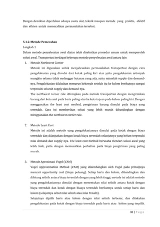 30 | P a g e
Dengan demikian diperlukan adanya suatu alat, teknik maupun metode yang praktis, efektif
dan efisien untuk memecahkan permasalahan tersebut.
5.1.2.Metode Pemecahan
Langkah 1
Dalam metode penyelesaian awal diatas telah disebutkan prosedur umum untuk memperoleh
solusi awal. Transportasi terdapat beberapa metode penyelesaian awal antara lain
1. Metode Northwest Corner
Metode ini digunakan untuk menyelesaikan permasalahan transportasi dengan cara
pengalokasian yang dimulai dari kotak paling kiri atas yaitu pengalokasian sebanyak
mungkin selama tidak melanggar batasan yang ada, yaitu sejumlah supply dan demand-
nya. Pengalokasian dilakukan menurun kebawah setelah itu ke kolom berikutnya sampai
terpenuhi seluruh supply dan demand-nya.
The northwest corner rule diterapkan pada metode transportasi dengan mengirimkan
barang dari kota asal pada baris paling atas ke kota tujuan pada kolom paling kiri. Dengan
menggunakan the least cost method, pengiriman barang dimulai pada biaya yang
terendah. Cara ini memberikan solusi yang lebih murah dibandingkan dengan
menggunakan the northwest corner rule.
2. Metode Least Cost
Metode ini adalah metode yang pengalokasiannya dimulai pada kotak dengan biaya
terendah dan dilanjutkan dengan kotak biaya terendah selanjutnya yang belum terpenuhi
nilai demand dan supply-nya. The least cost method berusaha mencari solusi awal yang
lebih baik, yaitu dengan memusatkan perhatian pada biaya pengiriman yang paling
murah.
3. Metode Aproximasi Vogel (VAM)
Vogel Approximation Method (VAM) yang dikembangkan oleh Vogel pada prinsipnya
mencari opportunity cost (biaya peluang). Setiap baris dan kolom, dibandingkan dan
dihitung selisih antara biaya terendah dengan yang lebih tinggi, metode ini adalah metode
yang pengalokasiannya dimulai dengan menentukan nilai selisih antara kotak dengan
biaya terendah dan kotak dengan biaaya terendah berikutnya untuk setiap baris dan
kolom (selajutnya sebut nilai selisih atau nilai Penalti).
Selajutnya dipilih baris atau kolom dengan nilai selisih terbesar, dan dilakukan
pengalokasian pada kotak dengan biaya terendah pada baris atau kolom yang terpilih.
 
