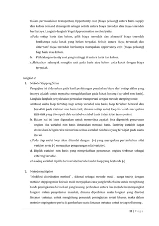 31 | P a g e
Dalam permasalahan transportasi, Opportunity cost (biaya peluang) antara baris supply
dan kolom demand dimengerti sebagai selisih antara biaya terendah dan biaya terendah
berikutnya. Langkah-langkah Vogel Approximation method yaitu:
a.Pada setiap baris dan kolom, pilih biaya terendah dan alternatif biaya terendah
berikutnya pada kotak yang belum terpakai. Selisih antara biaya terendah dan
altiernatif biaya terendah berikutnya merupakan opportunity cost (biaya peluang)
bagi baris atau kolom.
b. Pilihlah opportunity cost yang tertinggi di antara baris dan kolom.
c.Alokasikan sebanyak mungkin unit pada baris atau kolom pada kotak dengan biaya
terendah.
Langkah 2
1. Metode Stepping Stone
Pengujian ini didasarkan pada hasil perhitungan perubahan biaya dari setiap siklus yang
intinya adalah untuk mencoba mengalokasikan pada kotak kosong (variabel non basis).
Langkah-langkah penyelesaian persoalan transportasi dengan metode stepping stone:
a.Dibuat suatu loop tertutup bagi setiap variabel non basis, loop tersebut berawal dan
berakhir pada variabel non basis tadi, dimana setiap sudut loop haruslah merupakan
titik-titik yang ditempati oleh variabel-variabel basis dalam tabel transportasi.
b. Dalam hal ini loop digunakan untuk memeriksa apakah bisa diperoleh penurunan
ongkos jika variabel non basis dimasukan menjadi basis. Entering variable dapat
ditentukan dengan cara memeriksa semua variabel non basis yang terdapat pada suatu
iterasi.
c.Pada tiap sudut loop akan ditandai dengan (+) yang merupakan pertambahan nilai
variabel serta (-) merupakan pengurangan nilai variabel.
d. Dipilih variabel non basis yang menyebabkan penurunan ongkos terbesar sebagai
entering variable.
e.Leaving variabel dipilih dari variabelvariabel sudut loop yang bertanda (-)
2. Metode multiplier
“Modified distribution method” , dikenal sebagai metode modi , sanga tmirip dengan
metode steppingstone kecuali modi menyajikan cara yang lebih efisien untuk menghitung
tanda peningkatan dari sel-sel yang kosong. perbedaan antara dua metode ini menyangkut
langkah dalam penyelsaian masalah, dimana diperlukan suatu langkah yang disebut
lintasan tertutup. untuk menghitung penunjuk peningkatan solusi khusus. maka dalam
metode stepingstone perlu di gambarkan suatu lintasan tertutup untuk setiap sel kosong .
 