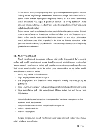 32 | P a g e
Dalam metode modi penunjuk peningkatan dapat dihitung tanpa menggambar lintasan
tertutup dalam kenyataannya metode modi memerlukan hanya satu lintasan tertutup.
Seperti dalam metode steppingstone kegunaan lintasan ini ialah untuk menentukan
jumlah maksimum yang dapat di pindahkan kedalam sel kosong berikutnya .maka
prosedur untuk menghitung opportunity cost dari sel kosong dalam modi tidak tergantung
pada lintasan loop tersebut .
Dalam metode modi penunjuk peningkatan dapat dihitung tanpa menggambar lintasan
tertutup dalam kenyataan nya metode modi memerlukan hanya satu lintasan tertutup.
Seperti dalam metode steppingstone kegunaan lintasan ini ialah untuk menentukan
jumlah maksimum yang dapat di pindahkan ke dalam sel kosong berikutnya . maka
prosedur untuk menghitung opportunity cost dari sel kosong dalam modi tidak tergantung
pada lintasan loop tersebut.
5.2. Model Transshipment
Model transshipment merupakan perluasan dari model transportasi. Perbedaannya
adalah, pada model transshipment semua simpul berpotensi menjadi tempat persinggahan
barang atau titik transshipment, sedang pada model transportasi pengiriman barang langsung
dari gudang yang kelebihan barang ke gudang yang membutuhkan barang. Dalam model
transshipment diasumsikan bahwa:
1. barang yang dikirim adalalah homogen
2. biaya penyimpanan tidak diperhitungkan
3. alat pengangkutan telah ditentukan untuk pengiriman barang dari suatu gudang ke
gudang lain
4. biaya pengiriman barang dari suatu gudang ke gudang lain dihitung untuk tiap unit barang
5. biaya pemindahan pada titik transshipment dihitung untuk tiap unit barang yang
dipindahkan.
Langkah-langkah yang ditempuh untuk menyelesaiknn masalah transshipment adalah
1. membuat model trasshipment
2. mengubah model transshipment menjadi model transportasi
3. mencari solusi fisibel basis
4. mencari solusi optimal.
Dengan menggunakan model trasshipment dasar dapat dibentuk variasi-variasi kasus,
antara lain kasus-kasus dimana:
 