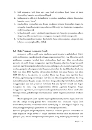 33 | P a g e
1. total penawaran lebii besar dari pada total permintaan, (pada kasus ini dapat
ditambahkan kapasitas tempat tujuan khayal)
2. total penawaran lebih kecil dari pada total permintam, (pada kasus ini dapat ditambahkan
kapasitas sumber khayal)
3. masalah biaya pemindahan sama dengan nol, (kasus ini dapat diselesaikan dengan dua
cara yaitu, dengan langsung rnenggunakan model transportasi atau dengan menggunakan
model transshipment)
4. terdapat masalah sumber sejati dan tempat tujuan sejati, (kasus ini menunjukkan adanya
simpul yang tidak menjadi tempat persinggahan barang atau titik transshipment)
5. terdapat masapah tim semua rute dapat dilalui, (kasus ini menunjukkan adanya satu atnu
heberapa busur yang tidak bisa dilalui).
5.3. Model Penugasan (Assignment Model)
Assignment problem adalah suatu masalah mengenai pengaturan pada individu (objek)
untuk melaksanakan tugas (kegiatan), sehingga dengan demikian biaya yang dikeluarkan untuk
pelaksanaan penugasan tersebut dapat diminimalkan. Salah satu dalam menyelesaikan
persoalan ini adalah dengan menggunakan algoritma Hungarian. Algoritma Hungarian adalah
salah satu algoritma yang digunakan untuk menyelesaikan persoalan masalah assignment. Versi
awalnya, yang dikenal dengan metode Hungarian, ditemukan dan dipublikasikan oleh Harold
Kuhn pada tahun 1955. Algoritma ini kemudian diperbaiki oleh James Munkres pada tahun
1957. Oleh karena itu, algoritma ini kemudian dikenal juga dengan nama algoritma Kuhn-
Munkres. Algoritma yang dikembangkan oleh Kuhn ini didasarkan pada hasil kerja dua orang
matematikawan asal Hungaria lainnya, yaitu Denes Konig dan Jeno Egervary. Keberhasilan Kuhn
menggabungkan dua buah penemuan matematis dari Jeno Egervary menjadi satu bagian
merupakan hal utama yang menginspirasikan lahirnya Algoritma Hungarian. Dengan
menggunakan algoritma ini, solusi optimum sudah pasti akan ditemukan. Namun untuk hal ini
kasusnya dibatasi, yaitu bila ingin menemukan solusi terbaik dengan nilai minimum (least cost
search).
Masalah penugasan adalah sejumlah tugas kepada sejumlah penerima tugas dalam basis
satu-satu, artinya seorang pekerja harus menjalankan satu pekerjaaan. Tujuan untuk
memecahkan persoalan, penempatan sumber- sumber yang ada pada kegiatan-kegiatan yang
dituju, sehingga kerugiannya agak minimal dan keuntungannya maksimal.
Persoalan penugasan (Assigment problem) merupakan salah satu persoalan transportasi dan
dapat dinyatakan sebagai berikut : “ Dengan tersedianya fasilitas untuk melaksanakan jenis
pekerjaan (jobs) dimana masing-masing fasilitas (mesin, orang, dan tenaga), persoalannya ialah
 