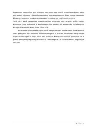 34 | P a g e
bagaiamana menentukan jenis pekerjaan yang mana, agar jumlah pengorbanan (uang, waktu
dan tenaga) minimum ”. Persoalan penugasan luas penggunaannya dalam bidang manajemen
khususnya keputusan untuk menentukan jenis pekerjaan apa yang harus di kerjakan.
Salah satu teknik pemecahan masalah-masalah penugasan yang tersedia adalah metoda
Hungarian, yang mula-mula di kembangkan oleh seorang ahli matematika berkebangsaan
Huangaria bernama D. Konig dalam tahun 1916.
Model-model penugasan bertujuan untuk mengalokasikan “sumber daya” untuk sejumlah
sama “pekerjaan” pada biaya total minimum.Penugasan di buat atas dasar bahwa setiap sumber
daya harus di tugaskan hanya untuk satu pekerjaan. Untuk suatu masalah penugasan n x n,
jumlah penugasan yang mungkin di lakukan sama dengan n ! (n factorial) karena perpasangan
satu-satu.
 