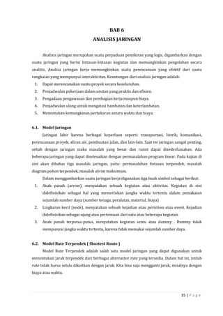 35 | P a g e
BAB 6
ANALISIS JARINGAN
Analisis jaringan merupakan suatu perpaduan pemikiran yang logis, digambarkan dengan
suatu jaringan yang berisi lintasan-lintasan kegiatan dan memungkinkan pengolahan secara
analitis. Analisa jaringan kerja memungkinkan suatu perencanaan yang efektif dari suatu
rangkaian yang mempunyai interaktivitas. Keuntungan dari analisis jaringan adalah:
1. Dapat merencanakan suatu proyek secara keseluruhan.
2. Penjadwalan pekerjaan dalam urutan yang praktis dan efisien.
3. Pengadaan pengawasan dan pembagian kerja maupun biaya.
4. Penjadwalan ulang untuk mengatasi hambatan dan keterlambatan.
5. Menentukan kemungkinan pertukaran antara waktu dan biaya.
6.1. Model Jaringan
Jaringan lahir karena berbagai keperluan seperti: transportasi, listrik, komunikasi,
perencanaan proyek, aliran air, pembuatan jalan, dan lain-lain. Saat ini jaringan sangat penting,
sebab dengan jaringan maka masalah yang besar dan rumit dapat disederhanakan. Ada
beberapa jaringan yang dapat diselesaikan dengan permasalahan program linear. Pada kajian di
sini akan dibahas tiga masalah jaringan, yaitu: permasalahan lintasan terpendek, masalah
diagram pohon terpendek, masalah aliran maksimum.
Dalam menggambarkan suatu jaringan kerja digunakan tiga buah simbol sebagai berikut:
1. Anak panah (arrow), menyatakan sebuah kegiatan atau aktivitas. Kegiatan di sini
didefinisikan sebagai hal yang memerlukan jangka waktu tertentu dalam pemakaian
sejumlah sumber daya (sumber tenaga, peralatan, material, biaya)
2. Lingkaran kecil (node), menyatakan sebuah kejadian atau peristiwa atau event. Kejadian
didefinisikan sebagai ujung atau pertemuan dari satu atau beberapa kegiatan.
3. Anak panah terputus-putus, menyatakan kegiatan semu atau dummy . Dummy tidak
mempunyai jangka waktu tertentu, karena tidak memakai sejumlah sumber daya.
6.2. Model Rute Terpendek ( Shortest Route )
Model Rute Terpendek adalah salah satu model jaringan yang dapat digunakan untuk
menentukan jarak terpendek dari berbagai alternative rute yang tersedia. Dalam hal ini, istilah
rute tidak harus selalu dikaitkan dengan jarak. Kita bisa saja mengganti jarak, misalnya dengan
biaya atau waktu.
 