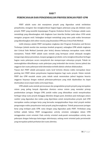 38 | P a g e
BAB 7
PERENCANAAN DAN PENGENDALIAN PROYEK DENGAN PERT-CPM
PERT adalah suatu alat manajemen proyek yang digunakan untuk melakukan
penjadwalan, mengatur dan mengkoordinasi bagian-bagian pekerjaan yang ada didalam suatu
proyek. PERT yang memiliki kepanjangan Program Evalution Review Technique adalah suatu
metodologi yang dikembangkan oleh Angkatan Laut Amerika Serikat pada tahun 1950 untuk
mengatur program misil. Sedangkan terdapat metodologi yang sama pada waktu bersamaan
yang dikembangkan oleh sektor swasta yang dinamakan CPM atau Critical Path Method.
Lebih Jelasnya adalah PERT merupakan singkatan dari Program Evaluation and Review
Technique (teknik menilai dan meninjau kembali program), sedangkan CPM adalah singkatan
dari Critical Path Method (metode jalur kritis) dimana keduanya merupakan suatu teknik
manajemen. Teknik PERT adalah suatu metode yang bertujuan untuk sebanyak mungkin
mengurangi adanya penundaan, maupun gangguan produksi, serta mengkoordinasikan berbagai
bagian suatu pekerjaan secara menyeluruh dan mempercepat selesainya proyek. Teknik ini
memungkinkan dihasilkannya suatu pekerjaan yang terkendali dan teratur, karena jadwal dan
anggaran dari suatu pekerjaan telah ditentukan terlebih dahulu sebelum dilaksanakan.
Tujuan dari PERT adalah pencapaian suatu taraf tertentu dimana waktu merupakan dasar
penting dari PERT dalam penyelesaian kegiatan-kegiatan bagi suatu proyek. Dalam metode
PERT dan CPM masalah utama yaitu teknik untuk menentukan jadwal kegiatan beserta
anggaran biayanya dengan maksud pekerjaan-pekerjaan yang telah dijadwalkan itu dapat
diselesaikan secara tepat waktu serta tepat biaya.
CPM adalah suatu metode perencanaan dan pengendalian proyek-proyek yang merupakan
sistem yang paling banyak digunakan diantara semua sistem yang memakai prinsip
pembentukan jaringan. Dengan CPM, jumlah waktu yang dibutuhkan untuk menyelesaikan
berbagai tahap suatu proyek dianggap diketahui dengan pasti, demikian pula hubungan antara
sumber yang digunakan dan waktu yang diperlukan untuk menyelesaikan proyek. Jadi CPM
merupakan analisa jaringan kerja yang berusaha mengoptimalkan biaya total proyek melalui
pengurangan waktu penyelesaian total proyek yang bersangkutan. Teknik penyusunan jaringan
kerja yang terdapat pada CPM, sama dengan yang digunakan pada PERT. Perbedaan yang
terlihat adalah bahwa PERT menggunakan activity oriented, sedangkan dalam CPM
menggunakan event oriented. Pada activity oriented anak-panah menunjukkan activity atau
pekerjaan dengan beberapa keterangan aktivitasnya, sedang event oriented pada peristiwalah
yang merupakan pokok perhatian dari suatu aktivitas.
 