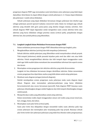 40 | P a g e
pengerjaan diagram PERT juga menunjukan suatu keterikatan antar pekerjaan yang tidak dapat
dipisahkan. Keterikatan itu dapat dilihat dengan contoh pekerjaan 2, 3, 4 hanya dapat dilakukan
jika pekerjaan 1 sudah selesai dilakukan.
Sebuah pekerjaan yang dapat dilakukan bersamaan dengan pekerjaan lain disebut juga
sebagai pekerjaan pararel (pararel taskatau concurrent task). Selain itu terdapat juga sebuah
aktivitas yang diwakili oleh garis putus-putus yang disebut dengan dummy activities. Dari
sebuah diagram PERT dapat digunakan untuk mengetahui suatu urutan aktivitas kritis atau
aktivitas yang harus dilakukan sebagai prioritas utama (critical path), penjadwalan dengan
aktivitas lain, dan jumlah pekerja yang dibutuhkan.
7.1. Langkah-Langkah Dalam Melalukan Perencanaan dengan PERT
Dalam melakukan perencanaan dengan PERT dibutuhkan beberapa langkah, yaitu:
1. Mengidentifikasi aktivitas (activity) dan titik tempuhnya (milestone).
Sebuah aktivitas adalah pekerjaan yang dibutuhkan untuk menyelesaikan sebuah proyek.
Titik tempuh (milestone) adalah penanda kejadian pada awal dan akhir satu atau lebih
aktivitas. Untuk mengidentifikasi aktivitas dan titik tempuh dapat menggunakan suatu
tabel agar lebih mudah dalam memahami dan menambahkan informasi lain seperti urutan
dan durasi.
2. Menetapkan urutan pengerjaan dari aktivitas-aktivitas yang telah direncanakan.
Langkah ini bisa dilakukan bersamaan dengan identifikasi aktivitas. Dalam menentukan
urutan pengerjaan bisa diperlukan analisa yang lebih dalam untuk setiap pekerjaan.
3. Membuat suatu diagram jaringan (network diagram).
Setelah mendapatkan urutan pengerjaan suatu pekerjaan maka suatu diagram dapat
dibuat. Diagram akan menunjukan pekerjaan-pekerjaan yang harus dilakukan
berurutan(serial) atau secara bersamaan (pararell). Pada diagram PERT biasanya suatu
pekerjaan dilambangkan dengan simbol lingkaran dan titik tempuh dilambangkan dengan
simbol panah.
4. Memperkirakan waktu yang dibutuhkan untuk setiap aktivitas.
Dalam menentukan waktu dapat menggunakan satuan unit waktu yang sesuai misal jam,
hari, minggu, bulan, dan tahun.
5. Menetapkan suatu jalur kritis (critical path).
Suatu jalur kritis bisa didapatkan dengan menambah waktu suatu aktivitas pada tiap
urutan pekerjaan dan menetapkan jalur terpanjang pada tiap proyek. Biasanya sebuah
jalur kritis terdiri dari pekerjaan-pekerjaan yang tidak bisa ditunda waktu pengerjaannya.
 