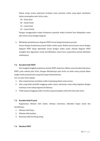 41 | P a g e
Dalam setiap urutan pekerjaan terdapat suatu penanda waktu yang dapat membantu
dalam menetapkan jalur kritis, yaitu :
ES – Early Start
EF – Early Finish
LS – Latest Start
LF – Latest Finish
Dengan menggunakan empat komponen penanda waktu tersebut bisa didapatkan suatu
jalur kritis sesuai dengan diagram.
6. Melakukan pembaharuan diagram PERT sesuai dengan kemajuan proyek.
Sesuai dengan berjalannya proyek dalam waktu nyata. Waktu perencanaan sesuai dengan
diagram PERT dapat diperbaiki sesuai dengan waktu nyata. Sebuah diagram PERT
mungkin bisa digunakan untuk merefleksikan situasi baru yang belum pernah diketahui
sebelumnya.
7.2. Karakteristik PERT
Dari langkah-langkah penjelasan metode PERT maka bisa dilihat suatu karakteristik dasar
PERT, yaitu sebuah jalur kritis. Dengan diketahuinya jalur kritis ini maka suatu proyek dalam
jangka waktu penyelesaian yang lama dapat diminimalisasi.
Ciri-ciri jalur kritis adalah:
1. Jalur yang biasanya memakan waktu terpanjang dalam suatu proses.
2. Jalur yang tidak memiliki tenggang waktu antara selesainya suatu tahap kegiatan dengan
mulainya suatu tahap kegiatan berikutnya.
3. Tidak adanya tenggang waktu tersebut yang merupakan sifat kritis dari jalur kritis.
7.3. Karakteristik Proyek
Kegiatannya dibatasi oleh waktu; sifatnya sementara, diketahui kapan mulai dan
berakhirnya.
1. Dibatasi oleh biaya.
2. Dibatasi oleh kualitas.
3. Biasanya tidak berulang-ulang.
7.4. Manfaat PERT
 