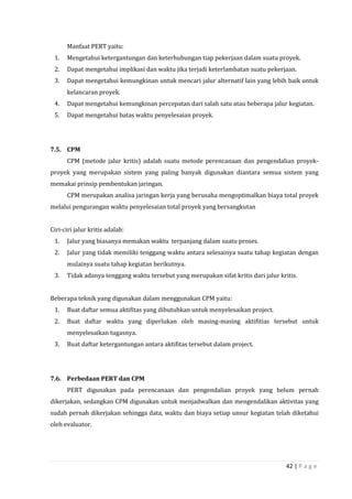 42 | P a g e
Manfaat PERT yaitu:
1. Mengetahui ketergantungan dan keterhubungan tiap pekerjaan dalam suatu proyek.
2. Dapat mengetahui implikasi dan waktu jika terjadi keterlambatan suatu pekerjaan.
3. Dapat mengetahui kemungkinan untuk mencari jalur alternatif lain yang lebih baik untuk
kelancaran proyek.
4. Dapat mengetahui kemungkinan percepatan dari salah satu atau beberapa jalur kegiatan.
5. Dapat mengetahui batas waktu penyelesaian proyek.
7.5. CPM
CPM (metode jalur kritis) adalah suatu metode perencanaan dan pengendalian proyek-
proyek yang merupakan sistem yang paling banyak digunakan diantara semua sistem yang
memakai prinsip pembentukan jaringan.
CPM merupakan analisa jaringan kerja yang berusaha mengoptimalkan biaya total proyek
melalui pengurangan waktu penyelesaian total proyek yang bersangkutan
Ciri-ciri jalur kritis adalah:
1. Jalur yang biasanya memakan waktu terpanjang dalam suatu proses.
2. Jalur yang tidak memiliki tenggang waktu antara selesainya suatu tahap kegiatan dengan
mulainya suatu tahap kegiatan berikutnya.
3. Tidak adanya tenggang waktu tersebut yang merupakan sifat kritis dari jalur kritis.
Beberapa teknik yang digunakan dalam menggunakan CPM yaitu:
1. Buat daftar semua aktifitas yang dibutuhkan untuk menyelesaikan project.
2. Buat daftar waktu yang diperlukan oleh masing-masing aktifitias tersebut untuk
menyelesaikan tugasnya.
3. Buat daftar ketergantungan antara aktifitas tersebut dalam project.
7.6. Perbedaan PERT dan CPM
PERT digunakan pada perencanaan dan pengendalian proyek yang belum pernah
dikerjakan, sedangkan CPM digunakan untuk menjadwalkan dan mengendalikan aktivitas yang
sudah pernah dikerjakan sehingga data, waktu dan biaya setiap unsur kegiatan telah diketahui
oleh evaluator.
 