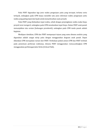 43 | P a g e
Pada PERT digunakan tiga jenis waktu pengerjaan yaitu yang tercepat, terlama serta
terlayak, sedangkan pada CPM hanya memiliki satu jenis informasi waktu pengerjaan yaitu
waktu yang paling tepat dan layak untuk menyelesaikan suatu proyek.
Pada PERT yang ditekankan tepat waktu, sebab dengan penyingkatan waktu maka biaya
proyek turut mengecil, sedangkan pada CPM menekankan tepat biaya. Dalam PERT anak panah
menunjukkan tata urutan (hubungan presidentil), sedangkan pada CPM tanda panah adalah
kegiatan.
Meskipun demikian, CPM dan PERT mempunyai tujuan yang sama dimana analisis yang
digunakan adalah sangat mirip yaitu dengan menggunakan diagram anak panah. Dapat
dikatakan CPM merupakan variasi dari PERT. Perbedaan pokok antara CPM dan PERT terletak
pada penentuan perkiraan waktunya, dimana PERT menggunakan rumus,sedangkan CPM
menggunakan perhitungan Jalur Kritis (Critical Path).
 