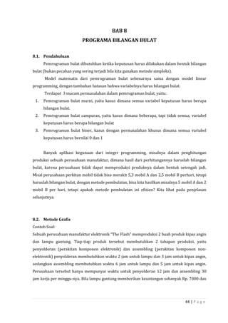 44 | P a g e
BAB 8
PROGRAMA BILANGAN BULAT
8.1. Pendahuluan
Pemrograman bulat dibutuhkan ketika keputusan harus dilakukan dalam bentuk bilangan
bulat (bukan pecahan yang sering terjadi bila kita gunakan metode simpleks).
Model matematis dari pemrograman bulat sebenarnya sama dengan model linear
programming, dengan tambahan batasan bahwa variabelnya harus bilangan bulat.
Terdapat 3 macam permasalahan dalam pemrograman bulat, yaitu:
1. Pemrograman bulat murni, yaitu kasus dimana semua variabel keputusan harus berupa
bilangan bulat.
2. Pemrograman bulat campuran, yaitu kasus dimana beberapa, tapi tidak semua, variabel
keputusan harus berupa bilangan bulat
3. Pemrograman bulat biner, kasus dengan permasalahan khusus dimana semua variabel
keputusan harus bernilai 0 dan 1
Banyak aplikasi kegunaan dari integer programming, misalnya dalam penghitungan
produksi sebuah perusahaan manufaktur, dimana hasil dari perhitungannya haruslah bilangan
bulat, karena perusahaan tidak dapat memproduksi produknya dalam bentuk setengah jadi.
Misal perusahaan perkitan mobil tidak bisa merakit 5,3 mobil A dan 2,5 mobil B perhari, tetapi
haruslah bilangan bulat, dengan metode pembulatan, bisa kita hasilkan misalnya 5 mobil A dan 2
mobil B per hari, tetapi apakah metode pembulatan ini efisien? Kita lihat pada penjelasan
selanjutnya.
8.2. Metode Grafis
Contoh Soal:
Sebuah perusahaan manufaktur elektronik “The Flash” memproduksi 2 buah produk kipas angin
dan lampu gantung. Tiap-tiap produk tersebut membutuhkan 2 tahapan produksi, yaitu
penyolderan (perakitan komponen elektronik) dan assembling (perakitan komponen non-
elektronik) penyolderan membutuhkan waktu 2 jam untuk lampu dan 3 jam untuk kipas angin,
sedangkan assembling membutuhkan waktu 6 jam untuk lampu dan 5 jam untuk kipas angin.
Perusahaan tersebut hanya mempunyai waktu untuk penyolderan 12 jam dan assembling 30
jam kerja per minggu-nya. Bila lampu gantung memberikan keuntungan sebanyak Rp. 7000 dan
 
