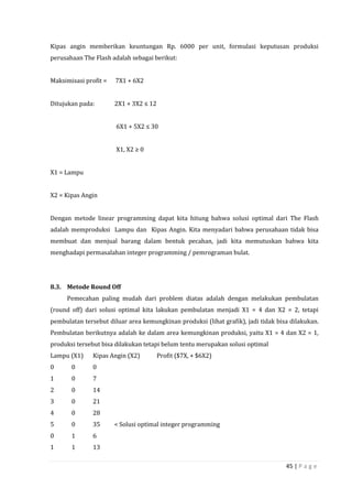 45 | P a g e
Kipas angin memberikan keuntungan Rp. 6000 per unit, formulasi keputusan produksi
perusahaan The Flash adalah sebagai berikut:
Maksimisasi profit = 7X1 + 6X2
Ditujukan pada: 2X1 + 3X2 ≤ 12
6X1 + 5X2 ≤ 30
X1, X2 ≥ 0
X1 = Lampu
X2 = Kipas Angin
Dengan metode linear programming dapat kita hitung bahwa solusi optimal dari The Flash
adalah memproduksi Lampu dan Kipas Angin. Kita menyadari bahwa perusahaan tidak bisa
membuat dan menjual barang dalam bentuk pecahan, jadi kita memutuskan bahwa kita
menghadapi permasalahan integer programming / pemrograman bulat.
8.3. Metode Round Off
Pemecahan paling mudah dari problem diatas adalah dengan melakukan pembulatan
(round off) dari solusi optimal kita lakukan pembulatan menjadi X1 = 4 dan X2 = 2, tetapi
pembulatan tersebut diluar area kemungkinan produksi (lihat grafik), jadi tidak bisa dilakukan.
Pembulatan berikutnya adalah ke dalam area kemungkinan produksi, yaitu X1 = 4 dan X2 = 1,
produksi tersebut bisa dilakukan tetapi belum tentu merupakan solusi optimal
Lampu (X1) Kipas Angin (X2) Profit ($7X, + $6X2)
0 0 0
1 0 7
2 0 14
3 0 21
4 0 28
5 0 35 < Solusi optimal integer programming
0 1 6
1 1 13
 
