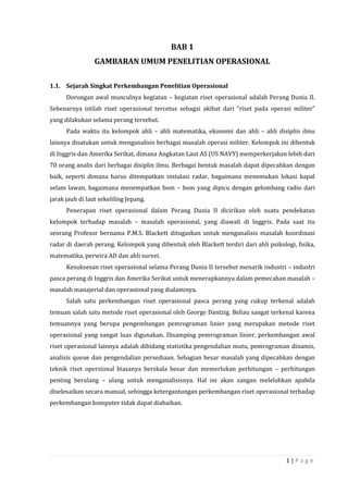 1 | P a g e
BAB 1
GAMBARAN UMUM PENELITIAN OPERASIONAL
1.1. Sejarah Singkat Perkembangan Penelitian Operasional
Dorongan awal munculnya kegiatan – kegiatan riset operasional adalah Perang Dunia II.
Sebenarnya istilah riset operasional tercetus sebagai akibat dari “riset pada operasi militer”
yang dilakukan selama perang tersebut.
Pada waktu itu kelompok ahli – ahli matematika, ekonomi dan ahli – ahli disiplin ilmu
lainnya disatukan untuk menganalisis berbagai masalah operasi militer. Kelompok ini dibentuk
di Inggris dan Amerika Serikat, dimana Angkatan Laut AS (US NAVY) memperkerjakan lebih dari
70 orang analis dari berbagai disiplin ilmu. Berbagai bentuk masalah dapat dipecahkan dengan
baik, seperti dimana harus ditempatkan instalasi radar, bagaimana menemukan lokasi kapal
selam lawan, bagaimana menempatkan bom – bom yang dipicu dengan gelombang radio dari
jarak jauh di laut sekeliling Jepang.
Penerapan riset operasional dalam Perang Dunia II dicirikan oleh suatu pendekatan
kelompok terhadap masalah – masalah operasional, yang diawali di Inggris. Pada saat itu
seorang Profesor bernama P.M.S. Blackett ditugaskan untuk menganalisis masalah koordinasi
radar di daerah perang. Kelompok yang dibentuk oleh Blackett terdiri dari ahli psikologi, fisika,
matematika, perwira AD dan ahli survei.
Kesuksesan riset operasional selama Perang Dunia II tersebut menarik industri – industri
pasca perang di Inggris dan Amerika Serikat untuk menerapkannya dalam pemecahan masalah –
masalah manajerial dan operasional yang dialaminya.
Salah satu perkembangan riset operasional pasca perang yang cukup terkenal adalah
temuan salah satu metode riset operasional oleh George Dantzig. Beliau sangat terkenal karena
temuannya yang berupa pengembangan pemrograman linier yang merupakan metode riset
operasional yang sangat luas digunakan. Disamping pemrograman linier, perkembangan awal
riset operasional lainnya adalah dibidang statistika pengendalian mutu, pemrograman dinamis,
analisis queue dan pengendalian persediaan. Sebagian besar masalah yang dipecahkan dengan
teknik riset opersional biasanya berskala besar dan memerlukan perhitungan – perhitungan
penting berulang – ulang untuk menganalisisnya. Hal ini akan sangan melelahkan apabila
diselesaikan secara manual, sehingga ketergantungan perkembangan riset operasional terhadap
perkembangan komputer tidak dapat diabaikan.
 