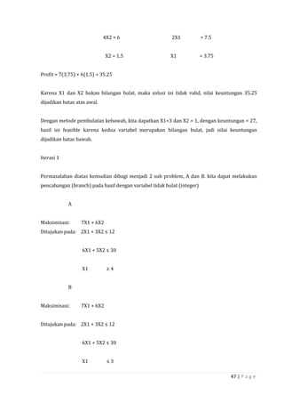 47 | P a g e
4X2 = 6 2X1 = 7.5
X2 = 1.5 X1 = 3.75
Profit = 7(3.75) + 6(1.5) = 35.25
Karena X1 dan X2 bukan bilangan bulat, maka solusi ini tidak valid, nilai keuntungan 35.25
dijadikan batas atas awal.
Dengan metode pembulatan kebawah, kita dapatkan X1=3 dan X2 = 1, dengan keuntungan = 27,
hasil ini feasible karena kedua variabel merupakan bilangan bulat, jadi nilai keuntungan
dijadikan batas bawah.
Iterasi 1
Permasalahan diatas kemudian dibagi menjadi 2 sub problem, A dan B. kita dapat melakukan
pencabangan (branch) pada hasil dengan variabel tidak bulat (integer)
A
Maksimisasi: 7X1 + 6X2
Ditujukan pada: 2X1 + 3X2 ≤ 12
6X1 + 5X2 ≤ 30
X1 ≥ 4
B
Maksimisasi: 7X1 + 6X2
Ditujukan pada: 2X1 + 3X2 ≤ 12
6X1 + 5X2 ≤ 30
X1 ≤ 3
 