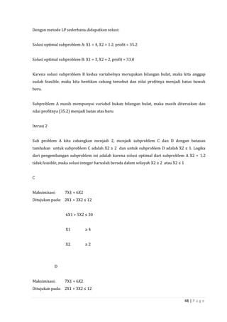 48 | P a g e
Dengan metode LP sederhana didapatkan solusi:
Solusi optimal subproblem A: X1 = 4, X2 = 1.2, profit = 35.2
Solusi optimal subproblem B: X1 = 3, X2 = 2, profit = 33.0
Karena solusi subproblem B kedua variabelnya merupakan bilangan bulat, maka kita anggap
sudah feasible, maka kita hentikan cabang tersebut dan nilai profitnya menjadi batas bawah
baru.
Subproblem A masih mempunyai variabel bukan bilangan bulat, maka masih diteruskan dan
nilai profitnya (35.2) menjadi batas atas baru
Iterasi 2
Sub problem A kita cabangkan menjadi 2, menjadi subproblem C dan D dengan batasan
tambahan untuk subproblem C adalah X2 ≥ 2 dan untuk subproblem D adalah X2 ≤ 1. Logika
dari pengembangan subproblem ini adalah karena solusi optimal dari subproblem A X2 = 1.2
tidak feasible, maka solusi integer haruslah berada dalam wilayah X2 ≥ 2 atau X2 ≤ 1
C
Maksimisasi: 7X1 + 6X2
Ditujukan pada: 2X1 + 3X2 ≤ 12
6X1 + 5X2 ≤ 30
X1 ≥ 4
X2 ≥ 2
D
Maksimisasi: 7X1 + 6X2
Ditujukan pada: 2X1 + 3X2 ≤ 12
 