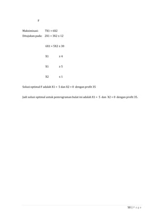50 | P a g e
F
Maksimisasi: 7X1 + 6X2
Ditujukan pada: 2X1 + 3X2 ≤ 12
6X1 + 5X2 ≤ 30
X1 ≥ 4
X1 ≥ 5
X2 ≤ 1
Solusi optimal F adalah X1 = 5 dan X2 = 0 dengan profit 35
Jadi solusi optimal untuk pemrograman bulat ini adalah X1 = 5 dan X2 = 0 dengan profit 35.
 