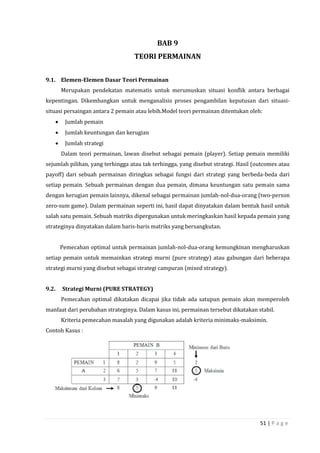 51 | P a g e
BAB 9
TEORI PERMAINAN
9.1. Elemen-Elemen Dasar Teori Permainan
Merupakan pendekatan matematis untuk merumuskan situasi konflik antara berbagai
kepentingan. Dikembangkan untuk menganalisis proses pengambilan keputusan dari situasi-
situasi persaingan antara 2 pemain atau lebih.Model teori permainan ditentukan oleh:
 Jumlah pemain
 Jumlah keuntungan dan kerugian
 Jumlah strategi
Dalam teori permainan, lawan disebut sebagai pemain (player). Setiap pemain memiliki
sejumlah pilihan, yang terhingga atau tak terhingga, yang disebut strategi. Hasil (outcomes atau
payoff) dari sebuah permainan diringkas sebagai fungsi dari strategi yang berbeda-beda dari
setiap pemain. Sebuah permainan dengan dua pemain, dimana keuntungan satu pemain sama
dengan kerugian pemain lainnya, dikenal sebagai permainan jumlah-nol-dua-orang (two-person
zero-sum game). Dalam permainan seperti ini, hasil dapat dinyatakan dalam bentuk hasil untuk
salah satu pemain. Sebuah matriks dipergunakan untuk meringkaskan hasil kepada pemain yang
strateginya dinyatakan dalam baris-baris matriks yang bersangkutan.
Pemecahan optimal untuk permainan jumlah-nol-dua-orang kemungkinan mengharuskan
setiap pemain untuk memainkan strategi murni (pure strategy) atau gabungan dari beberapa
strategi murni yang disebut sebagai strategi campuran (mixed strategy).
9.2. Strategi Murni (PURE STRATEGY)
Pemecahan optimal dikatakan dicapai jika tidak ada satupun pemain akan memperoleh
manfaat dari perubahan strateginya. Dalam kasus ini, permainan tersebut dikatakan stabil.
Kriteria pemecahan masalah yang digunakan adalah kriteria minimaks-maksimin.
Contoh Kasus :
 