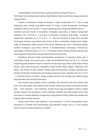 52 | P a g e
Pertimbangkan matriks hasil diatas, yang mewakili keuntungan Pemain A. !
Perhitungan nilai minimaks dan maksimin diperlihatkan dalam matrik diatas dengan penjelasan
sebagai berikut :
Pemain A memainkan strategi pertamanya, ia dapat memperoleh 8, 2, 9 atau 5, yang
bergantung pada strategi yang dipilih Pemain B. Tetapi, ia pasti memperoleh keuntungan
setidaknya sebesar min { 8,2,9,5 } = 2 tanpa bergantung pada strategi yang dipilih Pemain B.
Demikian pula jika Pemain A memainkan strateginya yang kedua, ia dijamin memperoleh
setidaknya min { 6,5,7,18 } = 5, dan jika ia memainkan strateginya yang ketiga, ia dijamin
memperoleh setidaknya min { 7,3,-4,10 } = -4. Jadi nilai minimum di setiap baris mewakili
keuntungan minimum yang dijamin bagi Pemain A jika ia memainkan strategi murni. Angka-
angka ini ditunjukkan dalam matriks tersebut pada ”Minimum dari baris”. Selanjutnya dengan
memilih strateginya yang kedua, Pemain A memaksimumkan keuntungan minimumnya.
Keuntungan ini diketahui max ( 2, 5, -4 ) = 5. Pemilihan Pemain A disebut strategi maksimin, dan
keuntungannya disebut nilai maksimin (nilai bawah) dari permainan.
Sebaliknya, Pemain B ingin meminimumkan kerugiannya. Ia menyadari bahwa, jika ia
memainkan strategi murni pertamanya, ia akan merugi tidak lebih dari max { 8, 6, 7 } = 8 tanpa
bergantung pada pemilihan Pemain A. Argumen serupa dapat juga dibuat untuk ketiga strategi
lainnya. Hasil yang bersesuaian ditunjukkan dalam matriks diatas dengan ”Maksimum dari
kolom”. Jadi Pemain B akan memilih strategi yang meminimumkan kerugian maksimumnya.
Strategi ini diketahui strategi kedua dan kerugian yang bersesuaian diketahui min { 8, 5, 9, 18 }
= 5. Pemilihan Pemain B disebut sebagai strategi minimaks dan kerugiannya disebut sebagai
nilai minimaks (nilai atas) dari permainan.
Dari kondisi yang mengatur kriteria minimaks, nilai minimaks (nilai atas) adalah lebih
besar atau sama dengan nilai maksimin (nilai bawah). Dalam kasus dimana persamaan berlaku,
yaitu : nilai minimaks = nilai maksimin, strategi murni yang bersangkutan disebut sebagai
strategi ”optimal” dan permainan tersebut dikatakan memiliki titik sadel (saddle point). Nilai
permainan ini, dengan dipilihnya strategi murni yang optimal tersebut, adalah sama dengan nilai
maksimin dan minimaks tersebut.
Dalam contoh diatas, nilai maksimin = nilai minimaks = 5. Hal ini menunjukkan bahwa
permainan ini memiliki titik keseimbangan yang diketahui dengan entri (2, 2) dari matriks
tersebut. Karena itu nilai permainan ini adalah 5.
 