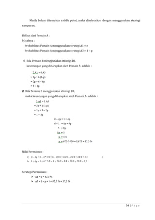 54 | P a g e
Masih belum ditemukan saddle point, maka diselesaikan dengan menggunakan strategi
campuran.
Dilihat dari Pemain A :
Misalnya :
Probabilitas Pemain A menggunakan strategi A1 = p
Probabilitas Pemain A menggunakan strategi A3 = 1 – p
Ø Bila Pemain B menggunakan strategi B1,
keuntungan yang diharapkan oleh Pemain A adalah :
Ø Bila Pemain B menggunakan strategi B2,
maka keuntungan yang diharapkan oleh Pemain A adalah :
Nilai Permainan :
:
Strategi Permainan :
 