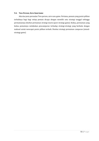 55 | P a g e
9.4. Two-Person, Zero-Sum Game
Ada dua jenis persoalan Two-person, zero-sum game. Pertama, pemain yang posisi pilihan
terbaiknya bagi bagi setiap pemain dicapa dengan memilih satu strategi tunggal sehingga
permainannya disebut permainan strategi murni (pure-strategi game). Kedua, permainan yang
kedua pemainnya melakukan pencampuran terhadap strategi-strategi yang berbeda dengan
maksud untuk mencapai posisi pilihan terbaik. Disebut strategi permainan campuran (mixed-
strategy game)
 