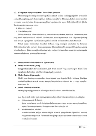 2 | P a g e
1.2. Komponen-komponen Utama Persoalan Keputusan
Munculnya persoalan-persoalan keputusan adalah karena seorang pengambil keputusan
sering dihadapkan pada beberapa pilihan tindakan yang harus dilakukan. Dalam menyelesaikan
persoalan yang berkaitan dengan pengambilan keputusan ini harus diidentifikasi lebih dahulu
dua komponen utamanya, yaitu :
1. Objective (tujuan)
2. Variabel-variabel
Manakala tujuan telah didefinisikan, maka harus dilakukan pemilihan tindakan terbaik
yang dapat mencapai tujuan tersebut. Dalam hal ini, kualitas pemilihan akan sangat bergantung
pada apakah si pengambil keputusan mengetahui seluruh alternative tindakan atau tidak.
Untuk dapat menentukan tindakan-tindakan yang mungkin dilakukan itu haruslah
diidentifikasi variabel-variabel sistem yang dapat dikendalikan oleh pengambil keputusan, yang
keberhasilannya dalam mengidentifikasi variabel-variabel ini pun akan sangat bergantung pada
bias dan pelatihan si pengambil keputusan.
1.3. Model-model dalam Penelitian Operasional
1. Model-model ikonis (fisik)
Penggambaran fisik dari suatu sistem, baik dalam bentuk yang ideal maupun dalam skala
yang berbeda. Contoh: foto, blueprint, peta, globe, maket.
2. Model Analog/Diagramatis
Model yang dapat menggambarkan situasi-situasi yang dinamis. Model ini dapat dijadikan
analogi bagi karakteristik sesuatu yang sedang dipelajari. Contoh: kurva biaya produksi,
flow chart, dll.
3. Model Simbolis/Matematis
Model yang menggambarkan dunia nyata melalui simbol-simbol matematis.
Ada dua bentuk model matematis yang digunakan dalam bidang riset operasional yaitu:
a. Mode matematis deskriptif
Suatu model yang mendeskripsikan beberapa aspek dari system yang dimodelkan,
seperti keadaan pada masa datang atau karakteristik operasi.
b. Mode matematis normatif
Biasanya disebut dengan model dengan masalah pengambilan keputusan. Masalah
pengambilan keputusan adalah masalah yang harus diputuskan oleh satu atau lebih
pembuat keputusan.
 