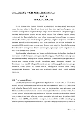 56 | P a g e
BAGIAN KEDUA: MODEL-MODEL PROBABILITAS
BAB 10
PROGRAMA DINAMIS
Istilah pemrograman dinamis (dynamic programming) tentunya pernah kita dengar
secara literatur, istilah ini banyak kita temui pada buku-buku algoritma komputer, riset
operasional, ataupun buku yang berhubungan dengan matematika terapan. Sebagian orang juga
mengenal Pemrograman dinamis sebagai suatu metode yang berkaitan dengan prinsip
optimalisasi dan dapat diaplikasikan pada bidang industri, perbankan, hingga perencanaan
network dan aplikasi perjalanan luar angkasa. Aplikasinya yang luas menjadikan pembahasan
mengenai pemrograman dinamis menjadi suatu topik yang umum dan menarik. Untuk mencoba
mengetahui lebih lanjut tentang pemrograman dinamis, pada artikel ini akan dibahas tentang
dasar-dasar teori pemrograman dinamis secara singkat, juga dengan sejarah singkat dari asal
mula istilah pemrograman dinamis.
Bioinformatika, sebagai salah satu bidang multidisiplin yang berkembang dan banyak
menerapkan metode komputasi, tentunya menjadi bidang yang cukup terbuka terhadap suatu
metode seperti metode pemrograman dinamis, lebih lanjut pada tulisan ini diterapkan aplikasi
pemrograman dinamis sebagai metode optimalisasi dalam pemecahan masalah, dan
dicontohkan pada masalah bilangan Fibonacci dan graf multitahap, pada akhirnya, sebagai
penekanan dalam tulisan ini, adalah aplikasi pemrograman dinamis dalam bidang
bioinformatika, khususnya pada algoritma Needleman-Wunsch untuk global sequence
alignment.
10.1. Pemrograman Dinamis
Istilah Pemrograman Dinamis, pertama kali diperkenalkan pada era 1950-an oleh Richard
Bellman seorang professor di Universitas Princeton dan juga bekerja pada RAND corporation,
perlu diketahui bahwa RAND corporation pada era itu merupakan suatu perusahan yang
dibentuk untuk menawarkan analisis dan riset untuk angkatan bersenjata Amerika Serikat. Pada
saat itu, Bellman bekerja di bidang pengambilan keputusan multi tahap (multistage desicion
process) dan mengerjakan beberapa metode matematis, beberapa tahun kemudian setelah
Bellman berada di RAND, lahirlah istilah pemrograman dinamis. Istilah ini tidak secara langsung
berhubungan dengan pemrograman, melainkan digunakan sebagai judul project yang kemudian
 