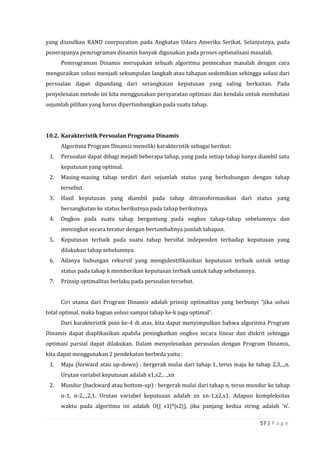 57 | P a g e
yang diusulkan RAND coorporation pada Angkatan Udara Amerika Serikat. Selanjutnya, pada
penerapanya pemrograman dinamis banyak digunakan pada proses optimalisasi masalah.
Pemrograman Dinamis merupakan sebuah algoritma pemecahan masalah dengan cara
menguraikan solusi menjadi sekumpulan langkah atau tahapan sedemikian sehingga solusi dari
persoalan dapat dipandang dari serangkaian keputusan yang saling berkaitan. Pada
penyelesaian metode ini kita menggunakan persyaratan optimasi dan kendala untuk membatasi
sejumlah pilihan yang harus dipertimbangkan pada suatu tahap.
10.2. Karakteristik Persoalan Programa Dinamis
Algoritma Program Dinamis memiliki karakteristik sebagai berikut:
1. Persoalan dapat dibagi mejadi beberapa tahap, yang pada setiap tahap hanya diambil satu
keputusan yang optimal.
2. Masing-masing tahap terdiri dari sejumlah status yang berhubungan dengan tahap
tersebut.
3. Hasil keputusan yang diambil pada tahap ditransformasikan dari status yang
bersangkutan ke status berikutnya pada tahap berikutnya.
4. Ongkos pada suatu tahap bergantung pada ongkos tahap-tahap sebelumnya dan
meningkat secara teratur dengan bertambahnya jumlah tahapan.
5. Keputusan terbaik pada suatu tahap bersifat independen terhadap keputusan yang
dilakukan tahap sebelumnya.
6. Adanya hubungan rekursif yang mengidentifikasikan keputusan terbaik untuk setiap
status pada tahap k memberikan keputusan terbaik untuk tahap sebelumnya.
7. Prinsip optimalitas berlaku pada persoalan tersebut.
Ciri utama dari Program Dinamis adalah prinsip optimalitas yang berbunyi “jika solusi
total optimal, maka bagian solusi sampai tahap ke-k juga optimal”.
Dari karakteristik poin ke-4 di atas, kita dapat menyimpulkan bahwa algoritma Program
Dinamis dapat diaplikasikan apabila peningkatkan ongkos secara linear dan diskrit sehingga
optimasi parsial dapat dilakukan. Dalam menyelesaikan persoalan dengan Program Dinamis,
kita dapat menggunakan 2 pendekatan berbeda yaitu :
1. Maju (forward atau up-down) : bergerak mulai dari tahap 1, terus maju ke tahap 2,3,..,n.
Urutan variabel keputusan adalah x1,x2,…,xn
2. Mundur (backward atau bottom-up) : bergerak mulai dari tahap n, terus mundur ke tahap
n-1, n-2,..,2,1. Urutan variabel keputusan adalah xn xn-1,x2,x1. Adapun kompleksitas
waktu pada algoritma ini adalah O(| s1|*|s2|), jika panjang kedua string adalah ‘n’.
 