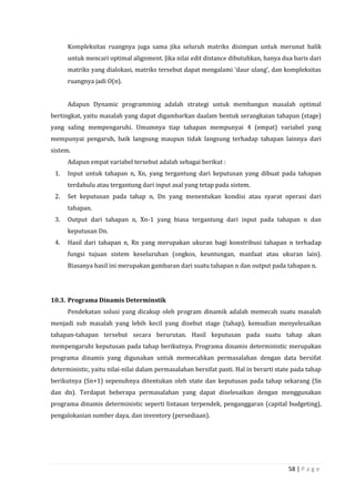58 | P a g e
Kompleksitas ruangnya juga sama jika seluruh matriks disimpan untuk merunut balik
untuk mencari optimal alignment. Jika nilai edit distance dibutuhkan, hanya dua baris dari
matriks yang dialokasi, matriks tersebut dapat mengalami ‘daur ulang’, dan kompleksitas
ruangnya jadi O(n).
Adapun Dynamic programming adalah strategi untuk membangun masalah optimal
bertingkat, yaitu masalah yang dapat digambarkan daalam bentuk serangkaian tahapan (stage)
yang saling mempengaruhi. Umumnya tiap tahapan mempunyai 4 (empat) variabel yang
mempunyai pengaruh, baik langsung maupun tidak langsung terhadap tahapan lainnya dari
sistem.
Adapun empat variabel tersebut adalah sebagai berikut :
1. Input untuk tahapan n, Xn, yang tergantung dari keputusan yang dibuat pada tahapan
terdahulu atau tergantung dari input asal yang tetap pada sistem.
2. Set keputusan pada tahap n, Dn yang menentukan kondisi atau syarat operasi dari
tahapan.
3. Output dari tahapan n, Xn-1 yang biasa tergantung dari input pada tahapan n dan
keputusan Dn.
4. Hasil dari tahapan n, Rn yang merupakan ukuran bagi konstribusi tahapan n terhadap
fungsi tujuan sistem keseluruhan (ongkos, keuntungan, manfaat atau ukuran lain).
Biasanya hasil ini merupakan gambaran dari suatu tahapan n dan output pada tahapan n.
10.3. Programa Dinamis Determinstik
Pendekatan solusi yang dicakup oleh program dinamik adalah memecah suatu masalah
menjadi sub masalah yang lebih kecil yang disebut stage (tahap), kemudian menyelesaikan
tahapan-tahapan tersebut secara berurutan. Hasil keputusan pada suatu tahap akan
mempengaruhi keputusan pada tahap berikutnya. Programa dinamis deterministic merupakan
programa dinamis yang digunakan untuk memecahkan permasalahan dengan data bersifat
deterministic, yaitu nilai-nilai dalam permasalahan bersifat pasti. Hal in berarti state pada tahap
berikutnya (Sn+1) sepenuhnya ditentukan oleh state dan keputusan pada tahap sekarang (Sn
dan dn). Terdapat beberapa permasalahan yang dapat diselesaikan dengan menggunakan
programa dinamis deterministic seperti lintasan terpendek, penganggaran (capital budgeting),
pengalokasian sumber daya, dan inventory (persediaan).
 
