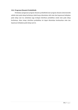 59 | P a g e
10.4. Programa Dinamis Probabilistik
Perbedaan pengunaan program dinamis probablistik dari program dinamis deterministik
adalah state pada tahap berikutnya tidak hanya ditentukan oleh state dan keputusan kebijakan
pada tahap saat ini, melainkan juga terdapat distribusi probablitas untuk state pada tahap
berikutnya. Akan tetapi, distribusi probablitas ini dapat ditentukan berdasarkan state dan
keputusan kebijakan pada tahap saat ini.
 