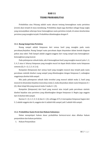 60 | P a g e
BAB 11
TEORI PROBABILITAS
Probabilitas atau Peluang adalah suatu ukuran tentang kemungkinan suatu peristiwa
(event) akan terjadi di masa mendatang. Probabilitas dapat juga diartikan sebagai harga angka
yang menunjukkan seberapa besar kemungkinan suatu peristiwa terjadi, di antara keseluruhan
peristiwa yang mungkin terjadi. Probabilitas dilambangkan dengan P.
11.1. Ruang Sampel dan Peristiwa
Ruang sampel adalah himpunan dari semua hasil yang mungkin pada suatu
percobaan/kejadian. Ruang Sampel suatu percobaan dapat dinyatakan dalam bentuk diagram
pohon atau tabel. Titik Sampel adalah anggota-anggota dari ruang sampel atau kemungkinan-
kemungkinan yang muncul.
Pada pelemparan sebuah dadu, ada 6 kemungkinan hasil yang mungkin muncul yaitu 1, 2,
3, 4, 5 atau 6. Seluruy himpunan yang mungkin mucul ini dapat ditulis dalam suatu himpunan
semesta (S), S = {1, 2, 3, 4, 5, 6}.
Kumpulan (himpunan) dari semua hasil yang mungkin muncul atau terjadi pada suatu
percobaan statistik disebut ruang sampel yang dilambangkan dengan himpunan S, sedangkan
anggotanya disebut titik sampel.
Bila pada pelemparan sebuah dadu tersebut yang muncul adalah muka 2, hasil yang
muncul ini dinamakan kejadian munculnya muka 2, maka dinyatakan dalam suatu himpunan A =
{2}. Akan tetapi bila yang muncul muka 3 maka A = {3}.
Kumpulan (himpunan) dari hasil yang muncul atau terjadi pada percobaan statistic
disebut kejadian atau peristiwa yang dilambangkan dengan himpunan A. Begitu juga anggota
dari A disebut titik sampel.
Karena S = {1, 2, 3, 4, 5, 6} dan A = {2}, sehingga A Í S, A merupakan himpunan bagian dari
S. 2 adalah anggota dari A, anggota dari A adalah titik sampel, jadi 2 adalah titik sampel.
11.2. Probabilitas Suatu Event dan Hukum-hukumnya
Dalam mempelajari hukum dasar probabilitas berturut-turut akan dibahas hukum
penjumlahan dan hukum perkalian.
1. Hukum Penjumlahan
 