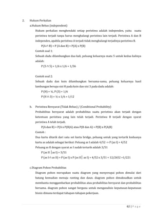 62 | P a g e
2. Hukum Perkalian
a.Hukum Bebas (independent)
Hukum perkalian menghendaki setiap peristiwa adalah independen, yaitu suatu
peristiwa terjadi tanpa harus menghalangi peristiwa lain terjadi. Peristiwa A dan B
independen, apabila peristiwa A terjadi tidak menghalangi terjadinya peristiwa B.
P(A ∩ B) = P (A dan B) = P(A) x P(B)
Contoh soal 1:
Sebuah dadu dilambungkan dua kali, peluang keluarnya mata 5 untuk kedua kalinya
adalah:
P (5 ∩ 5) = 1/6 x 1/6 = 1/36
Contoh soal 2:
Sebuah dadu dan koin dilambungkan bersama-sama, peluang keluarnya hasil
lambungan berupa sisi H pada koin dan sisi 3 pada dadu adalah:
P (H) = ½, P (3) = 1/6
P (H ∩ 3) = ½ x 1/6 = 1/12
b. Peristiwa Bersyarat (Tidak Bebas) / (Conditional Probability)
Probabilitas bersyarat adalah probabilitas suatu peristiwa akan terjadi dengan
ketentuan peristiwa yang lain telah terjadi. Peristiwa B terjadi dengan syarat
peristiwa A telah terjadi.
P(A dan B) = P(A x P(B|A) atau P(B dan A) = P(B) x P(A|B)
Contoh :
Dua kartu ditarik dari satu set kartu bridge, peluang untuk yang tertarik keduanya
kartu as adalah sebagai berikut: Peluang as I adalah 4/52 -> P (as I) = 4/52
Peluang as II dengan syarat as I sudah tertarik adalah 3/51
P (as II │as I) = 3/51
P (as I ∩ as II) = P (as I) x P (as II│ as I) = 4/52 x 3/51 = 12/2652 =1/221
c.Diagram Pohon Probabilitas
Diagram pohon merupakan suatu diagram yang menyerupai pohon dimulai dari
batang kemudian menuju ranting dan daun. diagram pohon dimaksudkan untuk
membantu menggambarkan probabilitas atau probabilitas bersyarat dan probabilitas
bersama. diagram pohon sangat berguna untuk menganalisis keputusan-keputusan
bisnis dimana terdapat tahapan-tahapan pekerjaan.
 