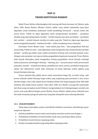 63 | P a g e
BAB 12
PROSES KEPUTUSAN MARKOV
Model Proses Markov dikembangkan oleh seorang ahli Rusia bernama A.A. Markov, pada
tahun 1906. Rantai Markov (Markov Chains) adalah suatu teknik matematika yang biasa
digunakan untuk melakukan pembuatan model (modelling) bermacam – macam sistem dan
proses bisnis. Teknik ini dapat digunakan untuk memperkirakan perubahan – perubahan
diwaktu yang akan datang dalam variabel – variabel dinamis atas dasar perubahan – perubahan
dari variabel – variabel dinamis tersebut di waktu yang lalu. Teknik ini dapat juga digunakan
untuk menganalisa kejadian – kejadian di waktu – waktu mendatang secara sistematis.
Penerapan Proses Markov mula – mula adalah pada ilmu – ilmu pengetahuan fisik dan
meteorologi. Teknik ini mula – mula digunakan untuk menganalisa dan memperkirakan perilaku
partikel – pertikel gas dalam suatu wadah (container) tertutup serta meramal keadaan cuaca.
Sebagai suatu peralatan riset operasi dalam pengambilam keputusan manajerial. Proses Markov
telah banyak diterapkan untuk menganalisa tentang perpindahan merek (brands witching)
dalam pemasaran, perhitungan rekening – rekening, jasa – jasa persewaan mobil, perencanaan
penjualan, masalah – masalah persediaan, pemeliharaan mesin, antrian, perubahan harga pasar
saham, dan administrasi rumah sakit. Semuanya ini hanya beberapa contoh aplikasi yang
banyak dijumpai sekarang.
Proses stokastik X(t) adalah aturan untuk menentukan fungsi X(t, x) untuk setiap . Jadi
proses stokastik adalah keluarga fungsi waktu yang tergantung pada parameter ξ atau secara
ekivalen fungsi t dan ξ. X(t) adalah proses keadaan diskret bila harga-harganya bulat. Bila tidak
demikian X(t) adalah proses kontinu. Pada tahun 1906, A.A. Markov seorang ahli matematika
dari Rusia yang merupakan murid Chebysev mengemukakan teori ketergantungan variabel acak
proses acak yang dikenal dengan proses Markov. Proses Markov adalah proses stokastik masa
lalu tidak mempunyai pengaruh pada masa yang akan datang bila masa sekarang diketahui.
12.1. ANALISIS MARKOV
Untuk dapat menerapkan analisa rantai Markov kedalam suatu kasus, ada beberapa syarat
yang harus dipenuhi :
1. Jumlah probabilitas transisi untuk suatu keadaan awal dari system sama dengan 1.
2. Probabilitas-probabilitas tersebut berlaku untuk semua partisipan dalam system.
3. Probabilitas transisi konstan sepanjang waktu.
4. Kondisi merupakan kondisi yang independent sepanjang waktu.
 