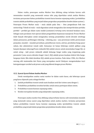 64 | P a g e
Dalam realita, penerapan analisa Markov bias dibilang cukup terbatas karena sulit
menemukan masalah yang memenuhi semua sifat yang diperlukan untuk analisa Markov,
terutama persyaratan bahwa probabilitas transisi harus konstan sepanjang waktu ( probabilitas
transisi adalah probabilitas yang terjadi dalam pergerakan perpindahan kondisi dalam system ).
Penerapan Proses Markov mula – mula adalah pada ilmu – ilmu pengetahuan fisik dan
meteorologi. Teknik ini mula – mula digunakan untuk menganalisa dan memperkirakan perilaku
partikel – pertikel gas dalam suatu wadah (container) tertutup serta meramal keadaan cuaca.
Sebagai suatu peralatan riset operasi dalam pengambilam keputusan manajerial. Proses Markov
telah banyak diterapkan untuk menganalisa tentang perpindahan merek (brands witching)
dalam pemasaran, perhitungan rekening – rekening, jasa – jasa persewaan mobil, perencanaan
penjualan, masalah – masalah persediaan, pemeliharaan mesin, antrian, perubahan harga pasar
saham, dan administrasi rumah sakit. Semuanya ini hanya beberapa contoh aplikasi yang
banyak dijumpai sekarang.Proses stokastik X(t) adalah aturan untuk menentukan fungsi X(t, x)
untuk setiap . Jadi proses stokastik adalah keluarga fungsi waktu yang tergantung pada
parameter ξ atau secara ekivalen fungsi t dan ξ. X(t) adalah proses keadaan diskret bila harga-
harganya bulat. Bila tidak demikian X(t) adalah proses kontinu. Pada tahun 1906, A.A. Markov
seorang ahli matematika dari Rusia yang merupakan murid Chebysev mengemukakan teori
ketergantungan variabel acak proses acak yang dikenal dengan proses Markov.
12.2. Syarat-Syarat Dalam Analisa Markov
Untuk mendapatkan analisa rantai markov ke dalam suatu kasus, ada beberapa syarat
yang harus dipenuhi yaitu sebagai berikut:
1. Jumlah probabilitas transisi untuk suatu keadaan awal dari sistem sama dengan 1.
2. Probabilitas-probabilitas tersebut berlaku untuk semua partisipan dalam sistem.
3. Probabilitas transisi konstan sepanjang waktu.
4. Kondisi merupakan kondisi yang independen sepanjang waktu.
Penerapan analisa markov bisa dibilang cukup terbatas karena sulit menemukan masalah
yang memenuhi semua syarat yang diperlukan untuk analisa markov, terutama persyaratan
bahwa probabilitas transisi harus konstan sepanjang waktu (probabilitas transisi adalah
probabilitas yang terjadi dalam pergerakan perpindahan kondisi dalam sistem).
 