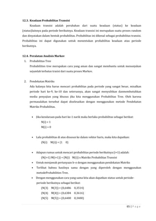 65 | P a g e
12.3. Keadaan Probabilitas Transisi
Keadaan transisi adalah perubahan dari suatu keadaan (status) ke keadaan
(status)lainnya pada periode berikutnya. Keadaan transisi ini merupakan suatu proses random
dan dinyatakan dalam bentuk probabilitas. Probabilitas ini dikenal sebagai probabilitas transisi.
Probabilitas ini dapat digunakan untuk menentukan probabilitas keadaan atau periode
berikutnya.
12.4. Peralatan Analisis Markov
1. Probabilitas Tree
Probabilities tree merupakan cara yang aman dan sangat membantu untuk menunjukan
sejumlah terbatas trasisi dari suatu proses Markov.
2. Pendekatan Matriks
Ada kalanya kita harus mencari probabilitas pada periode yang sangat besar, misalkan
periode hari ke-9, ke-10 dan seterusnya, akan sangat menyulitkan danmembutuhkan
media penyajian yang khusus jika kita menggunakan Probabilitas Tree. Oleh karena
permasalahan tersebut dapat diselesaikan dengan menggunakan metode Pendekatan
Matriks Probabilitas.
• Jika kendaraan pada hari ke-1 narik maka berlaku probabilitas sebagai berikut:
N(i) = 1
M(i) = 0
• Lalu probabilitas di atas disusun ke dalam vektor baris, maka kita dapatkan:
(N(i) M(i)) = (1 0)
• Adapun rumus untuk mencari probabilitas periode berikutnya (i+1) adalah:
(N(i+1) M(i+1)) = (N(i) M(i)) x Matriks Probabilitas Transisi
• Untuk menjawab pertanyaan b–e dengan menggunakan pendekatan Matriks
• Terlihat bahwa hasilnya sama dengan yang diperoleh dengan menggunakan
metodeProbabilities Tree.
• Dengan menggunakan cara yang sama kita akan dapatkan status untuk periode-
periode berikutnya sebagai berikut:
(N(3) M(3)) = (0,6486 0,3514)
(N(4) M(4)) = (0,6384 0,3616)
(N(5) M(5)) = (0,6400 0,3400)
 