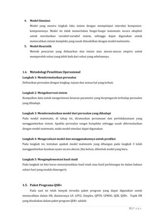 3 | P a g e
4. Model Simulasi
Model yang meniru tingkah laku sistem dengan mempelajari interaksi komponen-
komponennya. Model ini tidak memerlukan fungsi-fungsi matematis secara eksplisit
untuk merelasikan variabel-variabel sistem, sehingga dapat digunakan untuk
memecahkan sistem kompleks yang susah dimodelkan dengan model matematis.
5. Model Heuristik
Metode pencarian yang didasarkan atas intuisi atau aturan-aturan empiris untuk
memperoleh solusi yang lebih baik dari solusi yang sebelumnya.
1.4. Metodologi Penelitian Operasional
Langkah 1: Memformulasikan persoalan
Definisikan persoalan dengan lengkap, tujuan dan semua hal yang terkait.
Langkah 2: Mengobservasi sistem
Kumpulkan data untuk mengestimasi besaran parameter yang berpengaruh terhadap persoalan
yang dihadapi.
Langkah 3: Memformulasikan model dari persoalan yang dihadapi
Pada model matematis, di tahap ini, dirumuskan persamaan dan pertidaksamaan yang
menggambarkan sistem. Apabila persoalan sangat kompleks sehingga susah diformulasikan
dengan model matematis, maka model simulasi dapat digunakan.
Langkah 4: Mengevaluasi model dan menggunakannya untuk prediksi
Pada langkah ini, tentukan apakah model matematis yang dibangun pada langkah 3 telah
menggambarkan keadaan nyata secara akurat. Jika belum, dibentuk model yang baru.
Langkah 5: Mengimplementasi hasil studi
Pada langkah ini kita harus menerjemahkan hasil studi atau hasil perhitungan ke dalam bahasa
sehari-hari yang mudah dimengerti.
1.5. Paket Programa QSB+
Pada saat ini telah banyak tersedia paket program yang dapat digunakan untuk
memecahkan dalam OR, diantaranya LP, LPV2, Simplex, QPTO, LPROG, QSB, QSB+. Topik OR
yang disediakan dalam paket program QSB+ adalah:
 