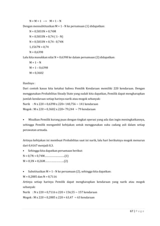 67 | P a g e
N + M = 1 --> M = 1 – N
Dengan mensubtitusikan M = 1 - N ke persamaan (1) didapatkan:
N = 0,5833N + 0,74M
N = 0,5833N + 0,74 ( 1 - N)
N = 0,5833N + 0,74 - 0,74N
1,1567N = 0,74
N = 0,6398
Lalu kita masukkan nilai N = 0,6398 ke dalam persamaan (2) didapatkan:
M = 1 – N
M = 1 – 0,6398
M = 0,3602
Hasilnya :
Dari contoh kasus kita ketahui bahwa Pemilik Kendaraan memiliki 220 kendaraan. Dengan
menggunakan Probabilitas Steady State yang sudah kita dapatkan, Pemilik dapat mengharapkan
jumlah kendaraan setiap harinya narik atau mogok sebanyak:
Narik : N x 220 = 0,6398 x 220= 140,756 ~ 141 kendaraan
Mogok : M x 220 = 0,3602 x 220= 79,244 ~ 79 kendaraan
• Misalkan Pemilik kurang puas dengan tingkat operasi yang ada dan ingin meningkatkannya,
sehingga Pemilik mengambil kebijakan untuk menggunakan suku cadang asli dalam setiap
perawatan armada.
Artinya kebijakan ini membuat Probabilitas saat ini narik, lalu hari berikutnya mogok menurun
dari 0,4167 menjadi 0,3.
• Sehingga kita dapatkan persamaan berikut:
N = 0,7N + 0,74M………………………(1)
M = 0,3N + 0,26M……………………..(2)
• Substitusikan M = 1 - N ke persamaan (2), sehingga kita dapatkan:
M = 0,2885 dan N = 0,7116
Artinya setiap harinya Pemilik dapat mengharapkan kendaraan yang narik atau mogok
sebanyak:
Narik : N x 220 = 0,7116 x 220 = 156,55 ~ 157 kendaraan
Mogok : M x 220 = 0,2885 x 220 = 63,47 ~ 63 kendaraan
 