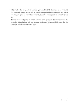 68 | P a g e
Kebijakan tersebut menghasilkan kenaikan operasional dari 141 kendaraan perhari menjadi
157 kendaraan perhari. Dalam hal ini Pemilik harus mengevaluasi kebijakan ini, apakah
kenaikan pendapatan operasional dapat menutupi kenaikan biaya operasional karena kebijakan
ini.
Misalkan karena kebijakan ini terjadi kenaikan biaya perawatan kendaraan sebesar Rp.
1.000.000,- setiap harinya. Jadi bila kenaikan pendapatan operasional lebih besar dari Rp.
1.000.000,- maka kebijakan tersebut layak.
 