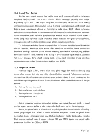70 | P a g e
13.1. Sejarah Teori Antrian
Antrian yang sangat panjang dan terlalu lama untuk memperoleh giliran pelayanan
sangatlah menjengkelkan. Rata – rata lamanya waktu menunggu (waiting time) sangat
tergantung kepada rata – rata tingkat kecepatan pelayanan (rate of services). Teori tentang
antrian diketemukan dan dikembangkan oleh A. K. Erlang, seorang insinyur dari Denmark yang
bekerja pada perusahaan telepon di Kopenhagen pada tahun 1910. Erlang melakukan
eksperimen tentang fluktuasi permintaan fasilitas telepon yang berhubungan dengan automatic
dialing equipment, yaitu peralatan penyambungan telepon secara otomatis. Dalam waktu –
waktu yang sibuk operator sangat kewalahan untuk melayani para penelepon secepatnya,
sehingga para penelepon harus antri menunggu giliran, mungkin cukup lama.
Persoalan aslinya Erlang hanya memperlakukan perhitungan keterlambatan (delay) dari
seorang operator, kemudian pada tahun 1917 penelitian dilanjutkan untuk menghitung
kesibukan beberapa operator. Dalam periode ini Erlang menerbitkan bukunya yang terkenal
berjudul Solution of some problems in the theory of probabilities of significance in Automatic
Telephone Exhange. Baru setelah perang dunia kedua, hasil penelitian Erlang diperluas
penggunaannya antara lain dalam teori antrian (Supranto, 1987).
13.2. Pengertian Antrian
Menurut Siagian (1987), antrian ialah suatu garis tunggu dari nasabah (satuan) yang
memerlukan layanan dari satu atau lebih pelayan (fasilitas layanan). Pada umumnya, sistem
antrian dapat diklasifikasikan menjadi sistem yang berbeda – beda di mana teori antrian dan
simulasi sering diterapkan secara luas. Klasifikasi menurut Hil ier dan Lieberman adalah sebagai
berikut:
1. Sistem pelayanan komersial
2. Sistem pelayanan bisnis – industri
3. Sistem pelayanan transportasi
4. Sistem pelayanan social
Sistem pelayanan komersial merupakan aplikasi yang sangat luas dari model – model
antrian, seperti restoran, kafetaria, toko – toko, salon, butik, supermarket, dan sebagainya.
Sistem pelayanan bisnis – industri mencakup lini produksi, sistem material – handling,
sistem pergudangan, dan sistem – sistem informasi komputer. Sistem pelayanan sosial
merupakan sistem – sistem pelayanan yang dikelola oleh kantor – kantor dan jawatan – jawatan
lokal maupun nasional, seperti kantor registrasi SIM dan STNK, kantor pos, rumah sakit,
puskesmas, dan lain – lain (Subagyo, 2000).
 
