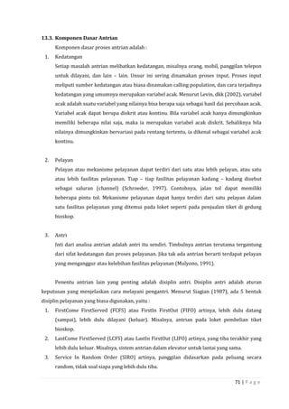 71 | P a g e
13.3. Komponen Dasar Antrian
Komponen dasar proses antrian adalah :
1. Kedatangan
Setiap masalah antrian melibatkan kedatangan, misalnya orang, mobil, panggilan telepon
untuk dilayani, dan lain – lain. Unsur ini sering dinamakan proses input. Proses input
meliputi sumber kedatangan atau biasa dinamakan calling population, dan cara terjadinya
kedatangan yang umumnya merupakan variabel acak. Menurut Levin, dkk (2002), variabel
acak adalah suatu variabel yang nilainya bisa berapa saja sebagai hasil dai percobaan acak.
Variabel acak dapat berupa diskrit atau kontinu. Bila variabel acak hanya dimungkinkan
memiliki beberapa nilai saja, maka ia merupakan variabel acak diskrit. Sebaliknya bila
nilainya dimungkinkan bervariasi pada rentang tertentu, ia dikenal sebagai variabel acak
kontinu.
2. Pelayan
Pelayan atau mekanisme pelayanan dapat terdiri dari satu atau lebih pelayan, atau satu
atau lebih fasilitas pelayanan. Tiap – tiap fasilitas pelayanan kadang – kadang disebut
sebagai saluran (channel) (Schroeder, 1997). Contohnya, jalan tol dapat memiliki
beberapa pintu tol. Mekanisme pelayanan dapat hanya terdiri dari satu pelayan dalam
satu fasilitas pelayanan yang ditemui pada loket seperti pada penjualan tiket di gedung
bioskop.
3. Antri
Inti dari analisa antrian adalah antri itu sendiri. Timbulnya antrian terutama tergantung
dari sifat kedatangan dan proses pelayanan. Jika tak ada antrian berarti terdapat pelayan
yang menganggur atau kelebihan fasilitas pelayanan (Mulyono, 1991).
Penentu antrian lain yang penting adalah disiplin antri. Disiplin antri adalah aturan
keputusan yang menjelaskan cara melayani pengantri. Menurut Siagian (1987), ada 5 bentuk
disiplin pelayanan yang biasa digunakan, yaitu :
1. FirstCome FirstServed (FCFS) atau FirstIn FirstOut (FIFO) artinya, lebih dulu datang
(sampai), lebih dulu dilayani (keluar). Misalnya, antrian pada loket pembelian tiket
bioskop.
2. LastCome FirstServed (LCFS) atau LastIn FirstOut (LIFO) artinya, yang tiba terakhir yang
lebih dulu keluar. Misalnya, sistem antrian dalam elevator untuk lantai yang sama.
3. Service In Random Order (SIRO) artinya, panggilan didasarkan pada peluang secara
random, tidak soal siapa yang lebih dulu tiba.
 