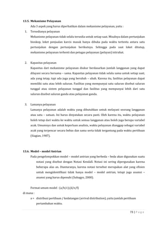 73 | P a g e
13.5. Mekanisme Pelayanan
Ada 3 aspek yang harus diperhatikan dalam mekanisme pelayanan, yaitu :
1. Tersedianya pelayanan
Mekanisme pelayanan tidak selalu tersedia untuk setiap saat. Misalnya dalam pertunjukan
bioskop, loket penjualan karcis masuk hanya dibuka pada waktu tertentu antara satu
pertunjukan dengan pertunjukan berikutnya. Sehingga pada saat loket ditutup,
mekanisme pelayanan terhenti dan petugas pelayanan (pelayan) istirahat.
2. Kapasitas pelayanan
Kapasitas dari mekanisme pelayanan diukur berdasarkan jumlah langganan yang dapat
dilayani secara bersama – sama. Kapasitas pelayanan tidak selalu sama untuk setiap saat;
ada yang tetap, tapi ada juga yang berubah – ubah. Karena itu, fasilitas pelayanan dapat
memiliki satu atau lebih saluran. Fasilitas yang mempunyai satu saluran disebut saluran
tunggal atau sistem pelayanan tunggal dan fasilitas yang mempunyai lebih dari satu
saluran disebut saluran ganda atau pelayanan ganda.
3. Lamanya pelayanan
Lamanya pelayanan adalah waktu yang dibutuhkan untuk melayani seorang langganan
atau satu – satuan. Ini harus dinyatakan secara pasti. Oleh karena itu, waktu pelayanan
boleh tetap dari waktu ke waktu untuk semua langganan atau boleh juga berupa variabel
acak. Umumnya dan untuk keperluan analisis, waktu pelayanan dianggap sebagai variabel
acak yang terpencar secara bebas dan sama serta tidak tergantung pada waktu pertibaan
(Siagian, 1987).
13.6. Model – model Antrian
Pada pengelompokkan model – model antrian yang berbeda – beda akan digunakan suatu
notasi yang disebut dengan Notasi Kendall. Notasi ini sering dipergunakan karena
beberapa alas an. Diantaranya, karena notasi tersebut merupakan alat yang efisien
untuk mengidentifikasi tidak hanya model – model antrian, tetapi juga asumsi –
asumsi yang harus dipenuhi (Subagyo, 2000).
Format umum model : (a/b/c);(d/e/f)
di mana :
a = distribusi pertibaan / kedatangan (arrival distribution), yaitu jumlah pertibaan
pertambahan waktu.
 