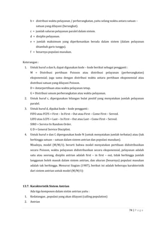74 | P a g e
b = distribusi waktu pelayanan / perberangkatan, yaitu selang waktu antara satuan –
satuan yang dilayani (berangkat).
c = jumlah saluran pelayanan paralel dalam sistem.
d = disiplin pelayanan.
e = jumlah maksimum yang diperkenankan berada dalam sistem (dalam pelayanan
ditambah garis tunggu).
f = besarnya populasi masukan.
Keterangan :
1. Untuk huruf a dan b, dapat digunakan kode – kode berikut sebagai pengganti :
M = Distribusi pertibaan Poisson atau distribusi pelayanan (perberangkatan)
eksponensial; juga sama dengan distribusi waktu antara pertibaan eksponensial atau
distribusi satuan yang dilayani Poisson.
D = Antarpertibaan atau waktu pelayanan tetap.
G = Distribusi umum perberangkatan atau waktu pelayanan.
2. Untuk huruf c, dipergunakan bilangan bulat positif yang menyatakan jumlah pelayanan
paralel.
3. Untuk huruf d, dipakai kode – kode pengganti :
FIFO atau FCFS = First – In First – Out atau First – Come First – Served.
LIFO atau LCFS = Last – In First – Out atau Last – Come First – Served.
SIRO = Service In Random Order.
G D = General Service Disciplint.
4. Untuk huruf e dan f, dipergunakan kode N (untuk menyatakan jumlah terbatas) atau (tak
berhingga satuan – satuan dalam sistem antrian dan populasi masukan).
Misalnya, model (M/M/1), berarti bahwa model menyatakan pertibaan didistribusikan
secara Poisson, waktu pelayanan didistribusikan secara eksponensial, pelayanan adalah
satu atau seorang, disiplin antrian adalah first – in first – out, tidak berhingga jumlah
langganan boleh masuk dalam sistem antrian, dan ukuran (besarnya) populasi masukan
adalah tak berhingga. Menurut Siagian (1987), berikut ini adalah beberapa karakteristik
dari sistem antrian untuk model (M/M/1):
13.7. Karakteristik Sistem Antrian
Ada tiga komponen dalam sistim antrian yaitu :
1. Kedatangan , populasi yang akan dilayani (calling population)
2. Antrian
 