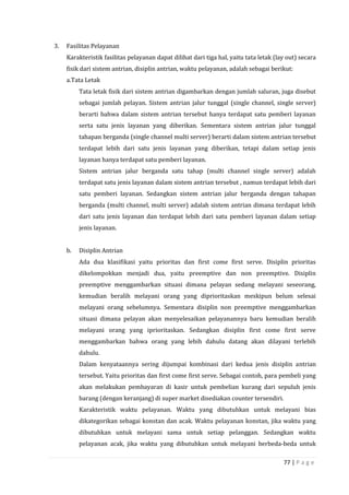 77 | P a g e
3. Fasilitas Pelayanan
Karakteristik fasilitas pelayanan dapat dilihat dari tiga hal, yaitu tata letak (lay out) secara
fisik dari sistem antrian, disiplin antrian, waktu pelayanan, adalah sebagai berikut:
a.Tata Letak
Tata letak fisik dari sistem antrian digambarkan dengan jumlah saluran, juga disebut
sebagai jumlah pelayan. Sistem antrian jalur tunggal (single channel, single server)
berarti bahwa dalam sistem antrian tersebut hanya terdapat satu pemberi layanan
serta satu jenis layanan yang diberikan. Sementara sistem antrian jalur tunggal
tahapan berganda (single channel multi server) berarti dalam sistem antrian tersebut
terdapat lebih dari satu jenis layanan yang diberikan, tetapi dalam setiap jenis
layanan hanya terdapat satu pemberi layanan.
Sistem antrian jalur berganda satu tahap (multi channel single server) adalah
terdapat satu jenis layanan dalam sistem antrian tersebut , namun terdapat lebih dari
satu pemberi layanan. Sedangkan sistem antrian jalur berganda dengan tahapan
berganda (multi channel, multi server) adalah sistem antrian dimana terdapat lebih
dari satu jenis layanan dan terdapat lebih dari satu pemberi layanan dalam setiap
jenis layanan.
b. Disiplin Antrian
Ada dua klasifikasi yaitu prioritas dan first come first serve. Disiplin prioritas
dikelompokkan menjadi dua, yaitu preemptive dan non preemptive. Disiplin
preemptive menggambarkan situasi dimana pelayan sedang melayani seseorang,
kemudian beralih melayani orang yang diprioritaskan meskipun belum selesai
melayani orang sebelumnya. Sementara disiplin non preemptive menggambarkan
situasi dimana pelayan akan menyelesaikan pelayanannya baru kemudian beralih
melayani orang yang iprioritaskan. Sedangkan disiplin first come first serve
menggambarkan bahwa orang yang lebih dahulu datang akan dilayani terlebih
dahulu.
Dalam kenyataannya sering dijumpai kombinasi dari kedua jenis disiplin antrian
tersebut. Yaitu prioritas dan first come first serve. Sebagai contoh, para pembeli yang
akan melakukan pembayaran di kasir untuk pembelian kurang dari sepuluh jenis
barang (dengan keranjang) di super market disediakan counter tersendiri.
Karakteristik waktu pelayanan. Waktu yang dibutuhkan untuk melayani bias
dikategorikan sebagai konstan dan acak. Waktu pelayanan konstan, jika waktu yang
dibutuhkan untuk melayani sama untuk setiap pelanggan. Sedangkan waktu
pelayanan acak, jika waktu yang dibutuhkan untuk melayani berbeda-beda untuk
 