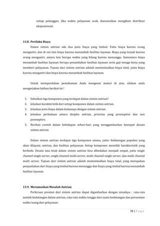 78 | P a g e
setiap pelanggan. Jika waktu pelayanan acak, diasumsikan mengikuti distribusi
eksponensial.
13.8. Perilaku Biaya
Dalam sistem antrian ada dua jenis biaya yang timbul. Yaitu biaya karena orang
mengantri, dan di sisi lain biaya karena menambah fasilitas layanan. Biaya yang terjadi karena
orang mengantri, antara lain berupa waktu yang hilang karena menunggu. Sementara biaya
menambah fasilitas layanan berupa penambahan fasilitas layanan serta gaji tenaga kerja yang
memberi pelayanan. Tujuan dari sistem antrian adalah meminimalkan biaya total, yaitu biaya
karena mengantri dan biaya karena menambah fasilitas layanan.
Untuk memperdalam pemahaman Anda mengenai materi di atas, silakan anda
mengerjakan latihan berikut ini !
1. Sebutkan tiga komponen yang terdapat dalam sistem antrian?
2. Jelaskan karakteristik dari setiap komponen dalam sistem antrian.
3. Jelaskan jenis biaya dalam kaitannya dengan sistem antrian.
4. Jelaskan perbedaan antara disiplin antrian, prioritas yang preemptive dan non
preemptive.
5. Berikan contoh dalam kehidupan sehari-hari yang menggambarkan keempat desain
sistem antrian
Dalam sistem antrian terdapat tiga komponen utama, yaitu: kedatangan populasi yang
akan dilayani, antrian, dan fasilitas pelayanan. Setiap komponen memiliki karakteristik yang
berbeda. Desain tata letak dalam sistem antrian bisa dibedakan menjadi empat, yaitu single
channel single server, single channel multi server, multi channel single server, dan multi channel
multi server. Tujuan dari sistem antrian adalah meminimalkan biaya total, yang merupakan
penjumlahan dari biaya yang timbul karena menunggu dan biaya yang timbul karena menambah
fasilitas layanan.
13.9. Merumuskan Masalah Antrian
Perkiraan prestasi dari sistem antrian dapat digambarkan dengan misalnya : rata-rata
jumlah kedatangan dalam antrian, rata-rata waktu tunggu dari suatu kedatangan dan persentase
waktu luang dari pelayanan.
 