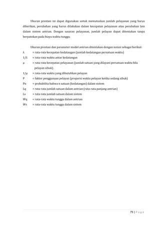 79 | P a g e
Ukuran prestasi ini dapat digunakan untuk memutuskan jumlah pelayanan yang harus
diberikan, perubahan yang harus dilakukan dalam kecepatan pelayanan atau perubahan lain
dalam sistem antrian. Dengan sasaran pelayanan, jumlah pelayan dapat ditentukan tanpa
berpatokan pada biaya waktu tunggu.
Ukuran prestasi dan parameter model antrian ditentukan dengan notasi sebagai berikut:
λ = rata-rata kecepatan kedatangan (jumlah kedatangan persatuan waktu)
1/λ = rata-rata waktu antar kedatangan
µ = rata-rata kecepatan pelayanan (jumlah satuan yang dilayani persatuan waktu bila
pelayan sibuk).
1/µ = rata-rata waktu yang dibutuhkan pelayan
Ρ = faktor penggunaan pelayan (proporsi waktu pelayan ketika sedang sibuk)
Pn = probabilita bahwa n satuan (kedatangan) dalam sistem
Lq = rata-rata jumlah satuan dalam antrian (rata-rata panjang antrian)
Ls = rata-rata jumlah satuan dalam sistem
Wq = rata-rata waktu tunggu dalam antrian
Ws = rata-rata waktu tunggu dalam sistem
 