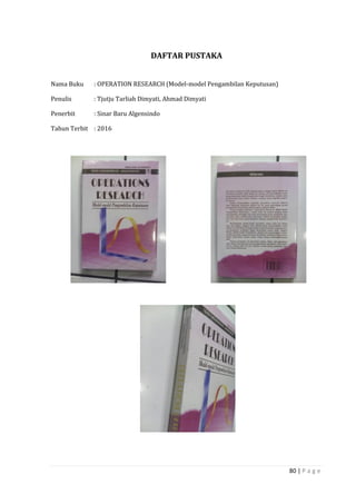 80 | P a g e
DAFTAR PUSTAKA
Nama Buku : OPERATION RESEARCH (Model-model Pengambilan Keputusan)
Penulis : Tjutju Tarliah Dimyati, Ahmad Dimyati
Penerbit : Sinar Baru Algensindo
Tahun Terbit : 2016
 