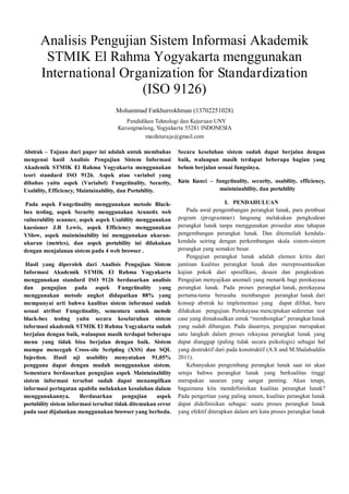 Analisis Pengujian Sistem Informasi Akademik
STMIK El Rahma Yogyakarta menggunakan
International Organization for Standardization
(ISO 9126)
Mohammad Fatkhurrokhman (13702251028)
Pendidikan Teknologi dan Kejuruan UNY
Karangmalang, Yogyakarta 55281 INDONESIA
masfaturaja@gmail.com
Abstrak – Tujuan dari paper ini adalah untuk membahas
mengenai hasil Analisis Pengujian Sistem Informasi
Akademik STMIK El Rahma Yogyakarta menggunakan
teori standard ISO 9126. Aspek atau variabel yang
dibahas yaitu aspek (Variabel) Fungctinality, Security,
Usability, Efficiency, Maintainability, dan Portability.
Pada aspek Fungctinality menggunakan metode Black-
box testing, aspek Security menggunakan Acunetix web
vulnerability scanner, aspek aspek Usability menggunakan
kuesioner J.R Lewis, aspek Efficiency menggunakan
YSlow, aspek maintainability ini menggunakan ukuran-
ukuran (metrics), dan aspek portability ini dilakukan
dengan menjalanan sistem pada 4 web browser .
Hasil yang diperoleh dari Analisis Pengujian Sistem
Informasi Akademik STMIK El Rahma Yogyakarta
menggunakan standard ISO 9126 berdasarkan analisis
dan pengujian pada aspek Fungctinality yang
menggunakan metode angket didapatkan 88% yang
mempunyai arti bahwa kualitas sistem informasi sudah
sesuai atribut Fungctinality, sementara untuk metode
black-box testing yaitu secara keseluruhan sistem
informasi akademik STMIK El Rahma Yogyakarta sudah
berjalan dengan baik, walaupun masih terdapat beberapa
menu yang tidak bisa berjalan dengan baik. Sistem
mampu mencegah Cross-site Scripting (XSS) dan SQL
Injection. Hasil uji usability menyatakan 91,05%
pengguna dapat dengan mudah menggunakan sistem.
Sementara berdasarkan pengujian aspek Maintainability
sistem informasi tersebut sudah dapat menampilkan
informasi peringatan apabila melakukan kesalahan dalam
menggunakannya. Berdasarkan pengujian aspek
portability sistem informasi tersebut tidak ditemukan error
pada saat dijalankan menggunakan browser yang berbeda.
Secara keseluhan sistem sudah dapat berjalan dengan
baik, walaupun masih terdapat beberapa bagian yang
belum berjalan sesuai fungsinya.
Kata Kunci – fungctinality, security, usability, efficiency,
maintainability, dan portability
I. PENDAHULUAN
Pada awal pengembangan perangkat lunak, para pembuat
pogram (programmer) langsung melakukan pengkodean
perangkat lunak tanpa menggunakan prosedur atau tahapan
pengembangan perangkat lunak. Dan ditemuilah kendala-
kendala seiring dengan perkembangan skala sistem-sistem
perangkat yang semakin besar.
Pengujian perangkat lunak adalah elemen kritis dari
jaminan kualitas perangkat lunak dan merepresentasikan
kajian pokok dari spesifikasi, desain dan pengkodean.
Pengujian menyajikan anomali yang menarik bagi perekayasa
perangkat lunak. Pada proses perangkat lunak, perekayasa
pertama-tama berusaha membangun perangkat lunak dari
konsep abstrak ke implementasi yang dapat dilihat, baru
dilakukan pengujian. Perekayasa menciptakan sederetan test
case yang dimaksudkan untuk “membongkar” perangkat lunak
yang sudah dibangun. Pada dasarnya, pengujian merupakan
satu langkah dalam proses rekayasa perangkat lunak yang
dapat dianggap (paling tidak secara psikologis) sebagai hal
yang destruktif dari pada konstruktif (A.S and M.Shalahuddin
2011).
Kebanyakan pengembang perangkat lunak saat ini akan
setuju bahwa perangkat lunak yang berkualitas tinggi
merupakan sasaran yang sangat penting. Akan tetapi,
bagaimana kita mendefinisikan kualitas perangkat lunak?
Pada pengertian yang paling umum, kualitas perangkat lunak
dapat didefinisikan sebagai: suatu proses perangkat lunak
yang efektif diterapkan dalam arti kata proses perangkat lunak
 