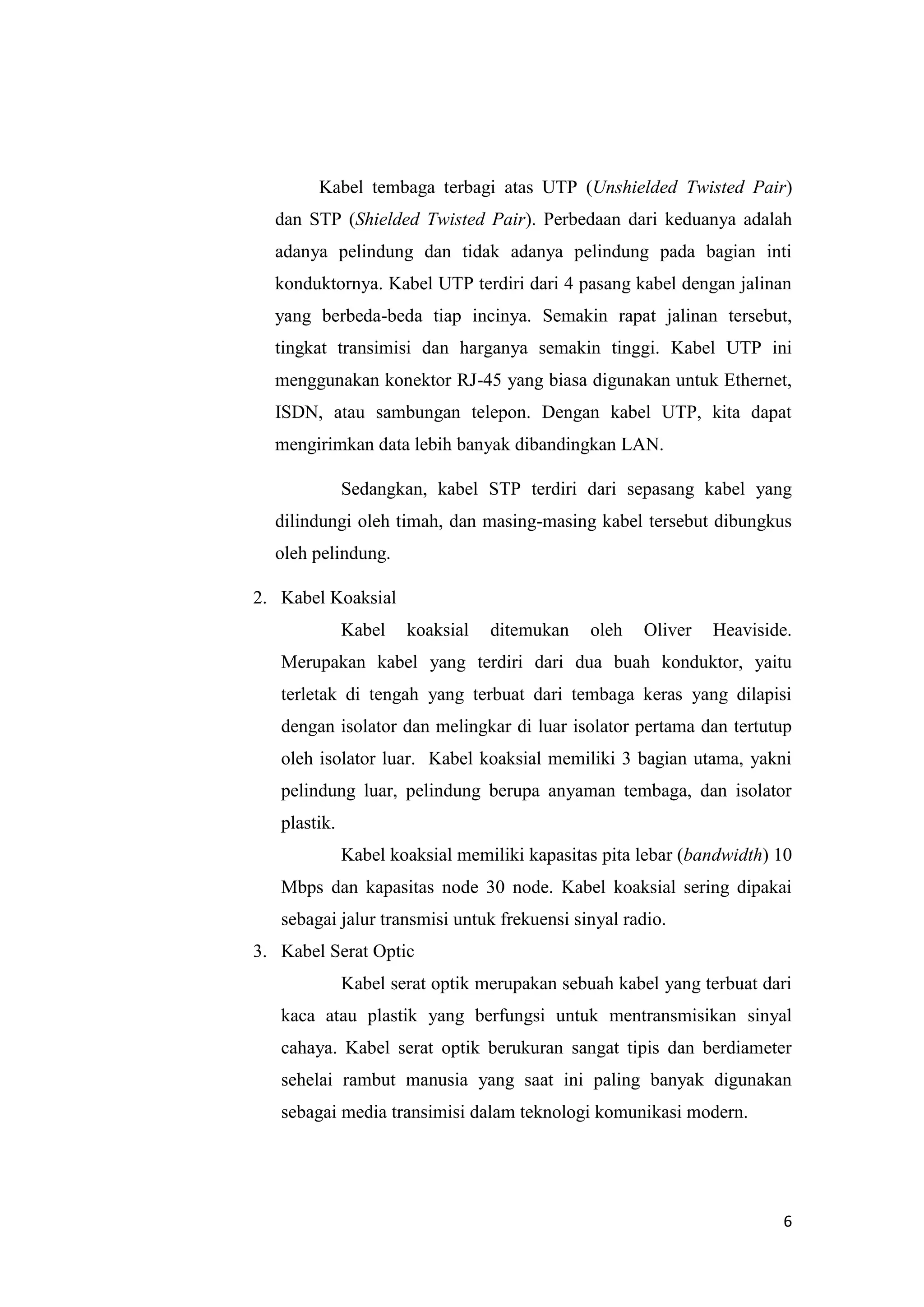 6
Kabel tembaga terbagi atas UTP (Unshielded Twisted Pair)
dan STP (Shielded Twisted Pair). Perbedaan dari keduanya adalah
adanya pelindung dan tidak adanya pelindung pada bagian inti
konduktornya. Kabel UTP terdiri dari 4 pasang kabel dengan jalinan
yang berbeda-beda tiap incinya. Semakin rapat jalinan tersebut,
tingkat transimisi dan harganya semakin tinggi. Kabel UTP ini
menggunakan konektor RJ-45 yang biasa digunakan untuk Ethernet,
ISDN, atau sambungan telepon. Dengan kabel UTP, kita dapat
mengirimkan data lebih banyak dibandingkan LAN.
Sedangkan, kabel STP terdiri dari sepasang kabel yang
dilindungi oleh timah, dan masing-masing kabel tersebut dibungkus
oleh pelindung.
2. Kabel Koaksial
Kabel koaksial ditemukan oleh Oliver Heaviside.
Merupakan kabel yang terdiri dari dua buah konduktor, yaitu
terletak di tengah yang terbuat dari tembaga keras yang dilapisi
dengan isolator dan melingkar di luar isolator pertama dan tertutup
oleh isolator luar. Kabel koaksial memiliki 3 bagian utama, yakni
pelindung luar, pelindung berupa anyaman tembaga, dan isolator
plastik.
Kabel koaksial memiliki kapasitas pita lebar (bandwidth) 10
Mbps dan kapasitas node 30 node. Kabel koaksial sering dipakai
sebagai jalur transmisi untuk frekuensi sinyal radio.
3. Kabel Serat Optic
Kabel serat optik merupakan sebuah kabel yang terbuat dari
kaca atau plastik yang berfungsi untuk mentransmisikan sinyal
cahaya. Kabel serat optik berukuran sangat tipis dan berdiameter
sehelai rambut manusia yang saat ini paling banyak digunakan
sebagai media transimisi dalam teknologi komunikasi modern.
 